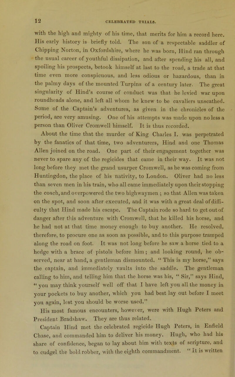 with the high and mighty of liis time, that merits for him a record here. His e!irly history is briefly told. The son of a respectable saddler of Chipping Norton, in Oxfordshire, where he was born, Hind ran through the usual career of youthful dissipation, and after .spending his all, and spoiling his prospects, betook himself at last to the road, a trade at that time even more conspicuous, and less odious or hazardous, than in the palmy days of the mounted Turpins of a century later. The great singularity of Hind’s course of conduct was that he levied war upon roundheads alone, and left all whom he knew to be cavaliers unscathed. Some of the Captain’s adventures, as given in the chronicles of the period, are very amusing. One of his attempts was made upon no less a person than Oliver Cromwell himself. It is thus recorded. About the time that the murder of King Charles I. was perpetrated by the fanatics of that time, two adventurers, Hind and one Thomas Allen joined on the road. One part of their engagement together was never to spare any of the regicides that came in their way. It was not long before they met the grand usurper Cromwell, as he was coming from Huntingdon, the place of his nativity, to London. Oliver had no less than seven men in his train, who all came immediately upon their stopping the coach, and overpowered the two highwaymen ; so that Allen ivas taken on the spot, and soon after executed, and it was with a great deal of diffi- culty that Hind made his escape. The Captain rode so hard to getoutof danger after this adventure w'ith Cromwell, that he killed his horse, and he had not at that time money enough to buy another. He resolved, therefore, to procure one as soon as possible, and to this purpose tramped along the road on foot. It was not long before he saw a horse tied to a hedge with a hrace of pistols before him ; and looking round, he ob- served, near at hand, a gentleman dismounted. “ This is my horse,” says the captain, and immediately vaults into the saddle. The gentleman calling to him, and telling him that the horse was his, “ Sir,” says Hind, “ you may think yourself well off that I have left you all the money in your pockets to buy another, which you had best lay out before I meet you again, lest you should be worse used.” His most famous encounters, however, were with Hugh Peters and President Bradshaw. They are thus related. Captain Hind met the celebrated regicide Hugh Peters, in Enfield Chase, and commanded him to deliver his money. Hugh, who had his share of confidence, began to lay about him with texts of scripture, and to cudgel the bold robber, with the eighth commandment. “ It is written