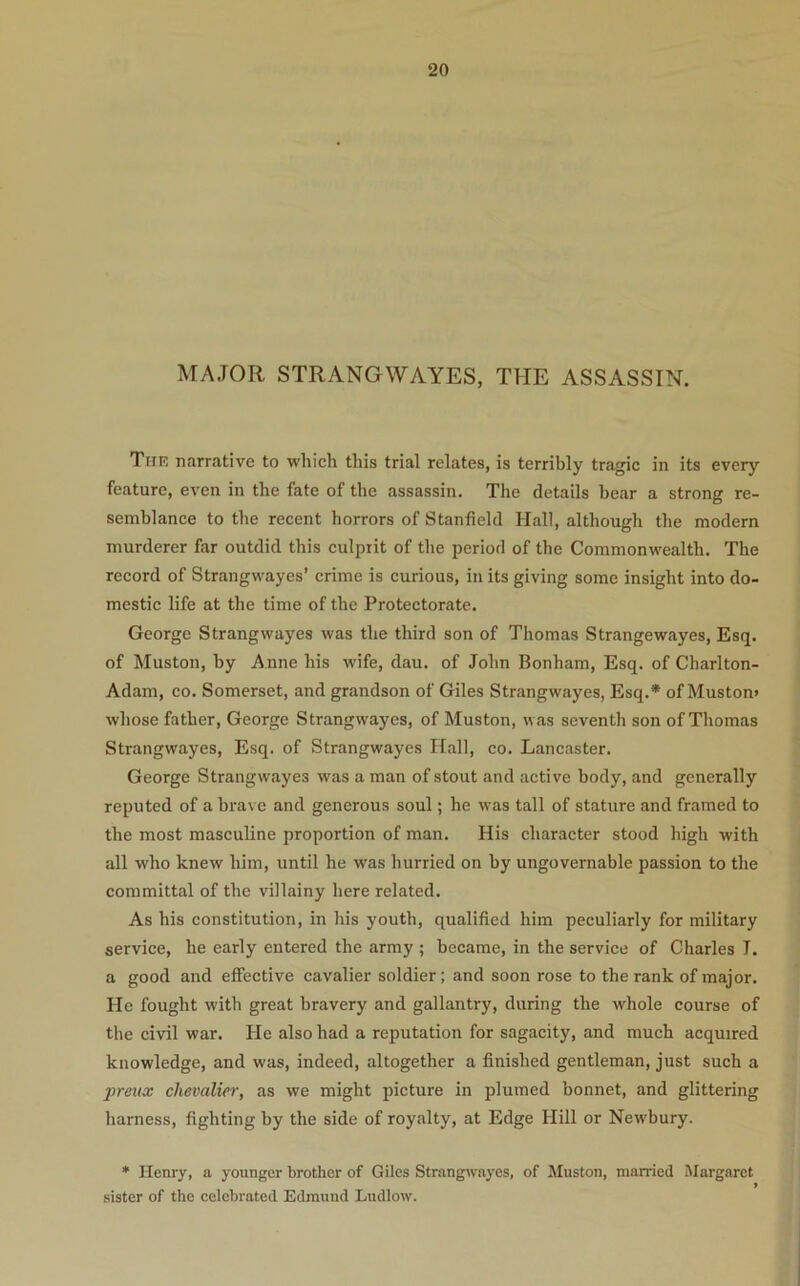 MAJOR STRANGWAYES, THE ASSASSIN. Thk narrative to which this trial relates, is terribly tragic in its every feature, even in the fate of the assassin. The details bear a strong re- semblance to the recent horrors of Stanfield Hall, although the modern murderer far outdid this culprit of the period of the Commonwealth. The record of Strangwayes’ crime is curious, in its giving some insight into do- mestic life at the time of the Protectorate. George Strangwayes was the third son of Thomas Strangewayes, Esq. of Muston, by Anne his wife, dau. of John Bonham, Esq. of Charlton- Adam, co. Somerset, and grandson of Giles Strangwayes, Esq.* of Mustom whose father, George Strangwayes, of Muston, was seventh son of Thomas Strangwayes, Esq. of Strangwayes Hall, co. Lancaster. George Strangwayes was a man of stout and active body, and generally reputed of a brave and generous soul; he was tall of stature and framed to the most masculine proportion of man. His character stood high with all who knew him, until he was hurried on by ungovernable passion to the committal of the villainy here related. As his constitution, in his youth, qualified him peculiarly for military service, he early entered the army ; became, in the service of Charles I. a good and effective cavalier soldier; and soon rose to the rank of major. He fought with great bravery and gallantry, during the whole course of the civil war. He also had a reputation for sagacity, and much acquired knowledge, and was, indeed, altogether a finished gentleman, just such a preux chevalier, as we might picture in plumed bonnet, and glittering harness, fighting by the side of royalty, at Edge Hill or Newbury. ♦ Henry, a younger brother of Giles Strangwayes, of Muston, married Margaret * sister of the celebrated Edmund Ludlow.