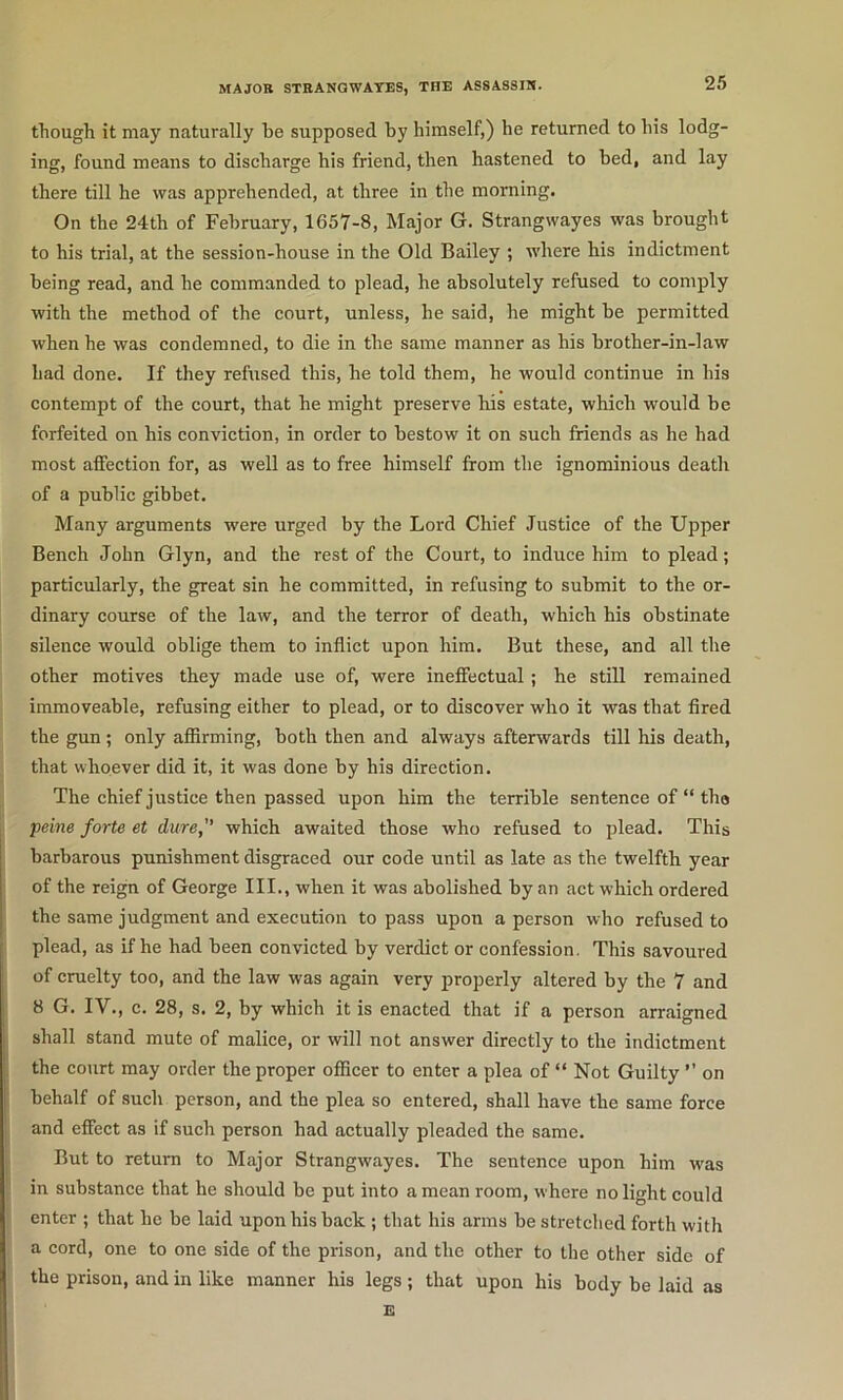 though it may naturally he supposed by himself,) he returned to his lodg- ing, found means to discharge his friend, then hastened to bed, and lay there till he was apprehended, at three in the morning. On the 24th of February, 1657-8, Major G. Strangwayes was brought to his trial, at the session-house in the Old Bailey ; where his indictment being read, and he commanded to plead, he absolutely refused to comply with the method of the court, unless, he said, he might be permitted when he was condemned, to die in the same manner as his brother-in-law had done. If they refused this, he told them, he would continue in his contempt of the court, that he might preserve his estate, which would be forfeited on his conviction, in order to bestow it on such friends as he had most affection for, as well as to free himself from the ignominious death of a public gibbet. Many arguments were urged by the Lord Chief Justice of the Upper Bench John Glyn, and the rest of the Court, to induce him to plead; particularly, the great sin he committed, in refusing to submit to the or- dinary course of the law, and the terror of death, which his obstinate silence would oblige them to inflict upon him. But these, and all the other motives they made use of, were ineffectual; he still remained immoveable, refusing either to plead, or to discover who it was that fired the gun ; only affirming, both then and always afterwards till his death, that whoever did it, it was done by his direction. The chief justice then passed upon him the terrible sentenee of “ tho peine forte et dure,'' which awaited those who refused to plead. This barbarous punishment disgraced our code until as late as the twelfth year of the reign of George III., when it was abolished by an act which ordered the same judgment and execution to pass upon a person who refused to plead, as if he had been convicted by verdict or confession. This savoured of cruelty too, and the law was again very properly altered by the 7 and 8 G. IV., c. 28, s. 2, by which it is enacted that if a person arraigned shall stand mute of malice, or will not answer directly to the indictment the court may order the proper officer to enter a plea of “ Not Guilty ” on behalf of .such person, and the plea so entered, shall have the same force and effect as if such person had actually pleaded the same. But to return to Major Strangwayes. The sentence upon him was in substance that he should be put into a mean room, where no light could enter ; that he be laid upon his back ; that his arms be stretched forth with a cord, one to one side of the prison, and the other to the other side of the prison, and in like manner his legs; that upon his body be laid as E