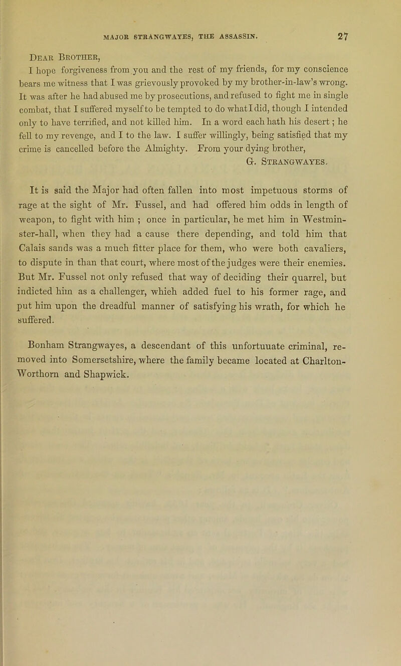 Dear Brother, I hope forgiveness from you and the rest of my friends, for my conscience bears me witness that I was gi-ievoiisly provoked by my brother-in-law’s wrong. It was after he had abused me by prosecutions, and refused to fight me hi smgle combat, that I suffered myself to be tempted to do what I did, though 1 intended only to have terrified, and not killed liim. In a word each hath his desert; he feU to my revenge, and I to the law. I suffer willingly, being satisfied that my crime is cancelled before the Almighty. From your dying brother, G. Strangwayes, It is said the Major had often fallen into most impetuous storms of rage at the sight of Mr. Fussel, and had offered him odds in length of weapon, to fight with him ; once in particular, he met him in Westmin- ster-hall, when they had a cause there depending, and told him that Calais sands was a much fitter place for them, who were both cavaliers, to dispute in than that court, where most of the judges were their enemies. But Mr. Fussel not only refused that way of deciding their quarrel, hut indicted him as a challenger, whieh added fuel to his former rage, and put him upon the dreadful manner of satisfying his wrath, for which he suffered. Bonham Strangwayes, a descendant of this unfortunate criminal, re- moved into Somersetshire, where the family became located at Charlton- Worthom and Shapwick.
