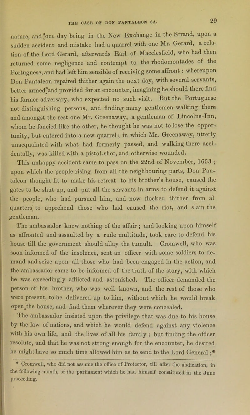 nature, and ’one day being in the New Exchange in the Strand, upon a sudden accident and mistake had a quarrel with one Mr. Gerard, a rela- tion of the Lord Gerard, afterwards Earl of Macclesfield, who had then returned some negligence and contempt to the rhodomontades of the Portuguese, and had left him sensible of receiving some afiront: whereupon Don Pantaleon repaired thither again the next day, with several servants, better armed’and provided for an encounter, imagining he should there find his former adversary, who expected no such visit. But the Portuguese not distinguishing persons, and finding many gentlemen walking there and amongst the rest one Mr. Greenaway, a gentleman of Lincolns-Inn, whom he fancied like the other, he thought he was not to lose the oppor- tunity, but entered into a new quarrel; in which Mr. Greenaway, utterly unacquainted with what had formerly passed, and walking there acci- dentally, was killed with a pistol-shot, and otherwise wounded. This unhappy accident came to pass on the 22nd of November, 1653 ; upon which the people rising from all the neighbouring parts, Don Pan- taleon thought fit to make his retreat to his brother’s house, caused the gates to be shut up, and put all the servants in arms to defend it against the people, who had pursued him, and now flocked thither from al quarters_ to apprehend those who had caused the riot, and slain the gentleman. The ambassador knew nothing of the alfair ; and looking upon himself as affronted and assaulted by a rude multitude, took care to defend his house till the government should allay the tumult. Cromwell, who was soon informed of the insolence, sent an officer with some soldiers to de- mand and seize upon all those who had been engaged in the action, and the ambassador came to be informed of the truth of the story, with which he was exceedingly afflicted and astonished. The officer demanded the person of his brother, who was well known, and the rest of those who were present, to be delivered up to him, without whieh he would break open^the house, and find them wherever they were concealed. The ambassador insisted upon the privilege that was due to his house by the law of nations, and which he would defend against any violence with his own life, and the lives of all liis family : but finding the officer resolute, and that he was not strong enough for the encounter, he desired he might have so much time allowed him as to send to the Lord General ;* * Cromwell, who did not assume the offiee of Protector, till after the abdication, in the following month, of the parliament which he had himself constituted in the June proceeding.