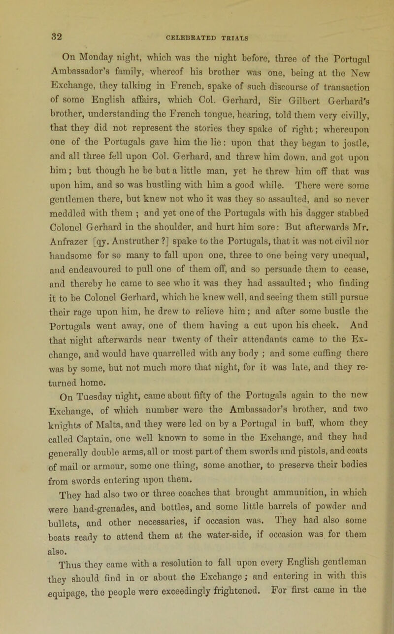 On Monday night, which was the night before, three of the Portugal Ambassador’s family, whereof his brother was one, being at the New Exchange, they talking in French, spake of such discourse of transaction of some English affairs, which Col. Gerhard, Sir Gilbert Gerhard’s brother, understanding the French tongue, hearing, told them veiy civilly, that they did not represent the stories they spake of right; whereupon one of the Portugals gave him the lie; upon that they began to jostle, and all three fell upon Col. Gerhard, and threw him down, and got upon him; but though he be but a little man, yet he threw him off that was upon him, and so was hustling with him a good while. There were some gentlemen there, but knew not who it was they so assaulted, and so never meddled with them ; and yet one of the Portugals with his dagger stabbed Colonel Gerhard in the shoulder, and hurt him sore: But afterwards Mr. Anfrazer [qy. Anstruther ?] spake to the Portugals, that it was not civil nor handsome for so many to fall upon one, three to one being very unequal, and endeavoured to pull one of them off, and so persuade them to cease, and thereby he came to see who it was they had assaulted ; who finding it to be Colonel Gerhard, which he knew well, and seeing them still pursue their rage upon him, he drew to relieve him; and after some bustle the Portugals went away, one of them having a cut upon his cheek. And that night afterwards near twenty of their attendants came to the Ex- change, and would have quarrelled with any body ; and some cuffing there was by some, but not much more that night, for it was late, and they re- turned home. On Tuesday night, came about fifty of the Portugals again to the new Exchange, of which number were the Ambassador’s brother, and two knights of Malta, and they were led on by a Portugal in buff, whom they called Captain, one well known to some in the Exchange, and they had generally double arms, all or most partof them swords and pistols, and coats of mail or armour, some one thing, some another, to preserve their bodies from swords entering upon them. They had also two or three coaches that brought ammunition, in which were hand-grenades, and bottles, and some little barrels of powder and bullets, and other necessaries, if occasion was. They had also some boats ready to attend them at the water-side, if occasion was for them also. Thus they came with a resolution to fall upon eveiy English gentleman they should find in or about the Exchange; and entering in with this equipage, the people were exceedingly frightened. For first came in the