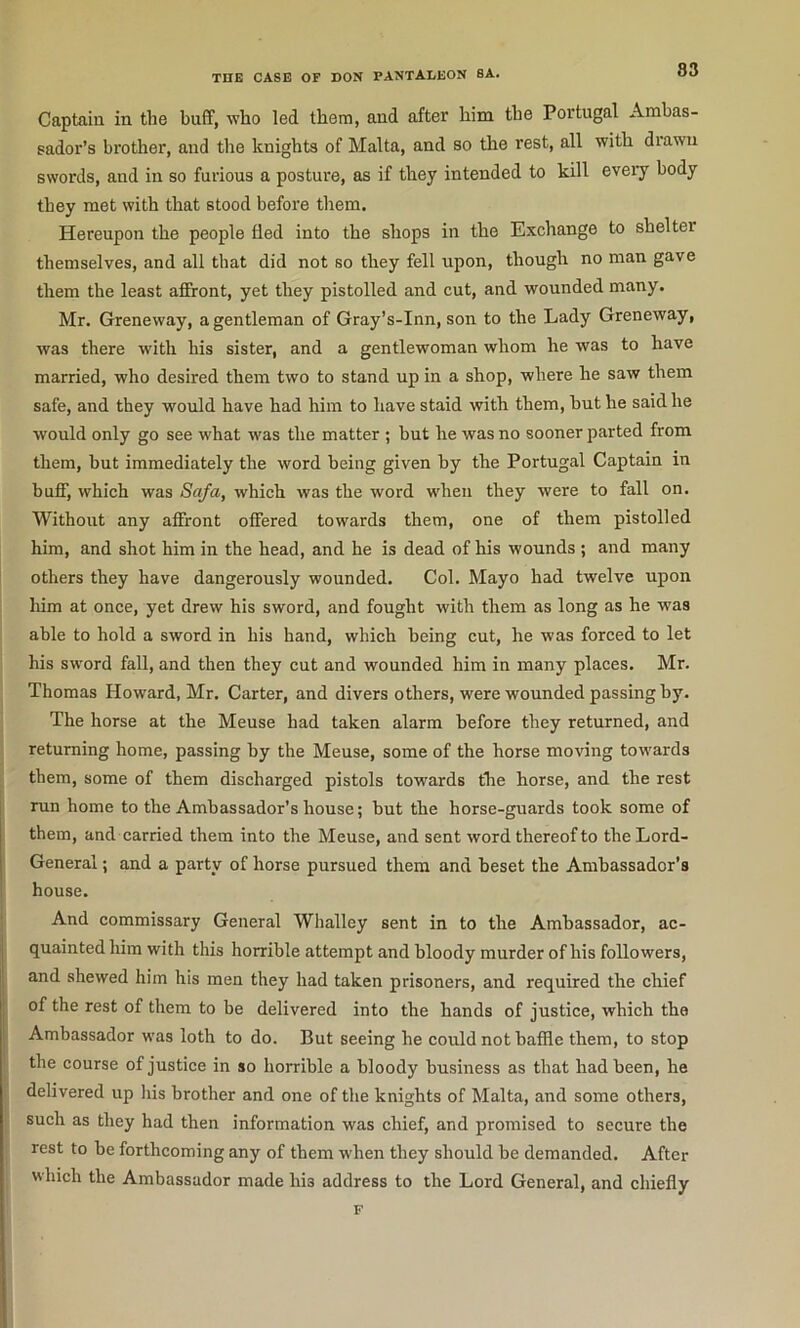 Captain in the buff, who led them, and after him the Portugal Ambas- sador’s brother, and the knights of Malta, and so the rest, all with drawn swords, and in so furious a posture, as if they intended to kill every body they met with that stood before them. Hereupon the people fled into the shops in the Exchange to shelter themselves, and all that did not so they fell upon, though no man gave them the least affront, yet they pistolled and cut, and wounded many. Mr. Greneway, a gentleman of Gray’s-Inn, son to the Lady Greneway, was there with his sister, and a gentlewoman whom he was to have married, who desired them two to stand up in a shop, where he saw them safe, and they would have had him to have staid with them, but he said he would only go see what was the matter ; but he was no sooner parted from them, but immediately the word being given by the Portugal Captain in buff, which was Safa, which was the word when they were to fall on. Without any affront offered towards them, one of them pistolled him, and shot him in the head, and he is dead of his wounds ; and many others they have dangerously wounded. Col. Mayo had twelve upon him at once, yet drew his sword, and fought with them as long as he was able to hold a sword in his hand, which being cut, he was forced to let his sw’ord fall, and then they cut and wounded him in many places. Mr. Thomas Howard, Mr. Carter, and divers others, were wounded passing by. The horse at the Meuse had taken alarm before they returned, and returning home, passing by the Meuse, some of the horse moving towards them, some of them discharged pistols towards the horse, and the rest run home to the Ambassador’s house; but the horse-guards took some of them, and carried them into the Meuse, and sent word thereof to the Lord- General ; and a party of horse pursued them and beset the Ambassador’s house. And commissary General Whalley sent in to the Ambassador, ac- quainted him with this horrible attempt and bloody murder of his followers, and shewed him his men they had taken prisoners, and required the chief of the rest of them to be delivered into the hands of justice, which the Ambassador was loth to do. But seeing he could not baffle them, to stop the course of justice in so horrible a bloody business as that had been, he delivered up liis brother and one of the knights of Malta, and some others, such as they had then information was chief, and promised to secure the rest to be forthcoming any of them w'hen they should be demanded. After which the Ambassador made his address to the Lord General, and chiefly F