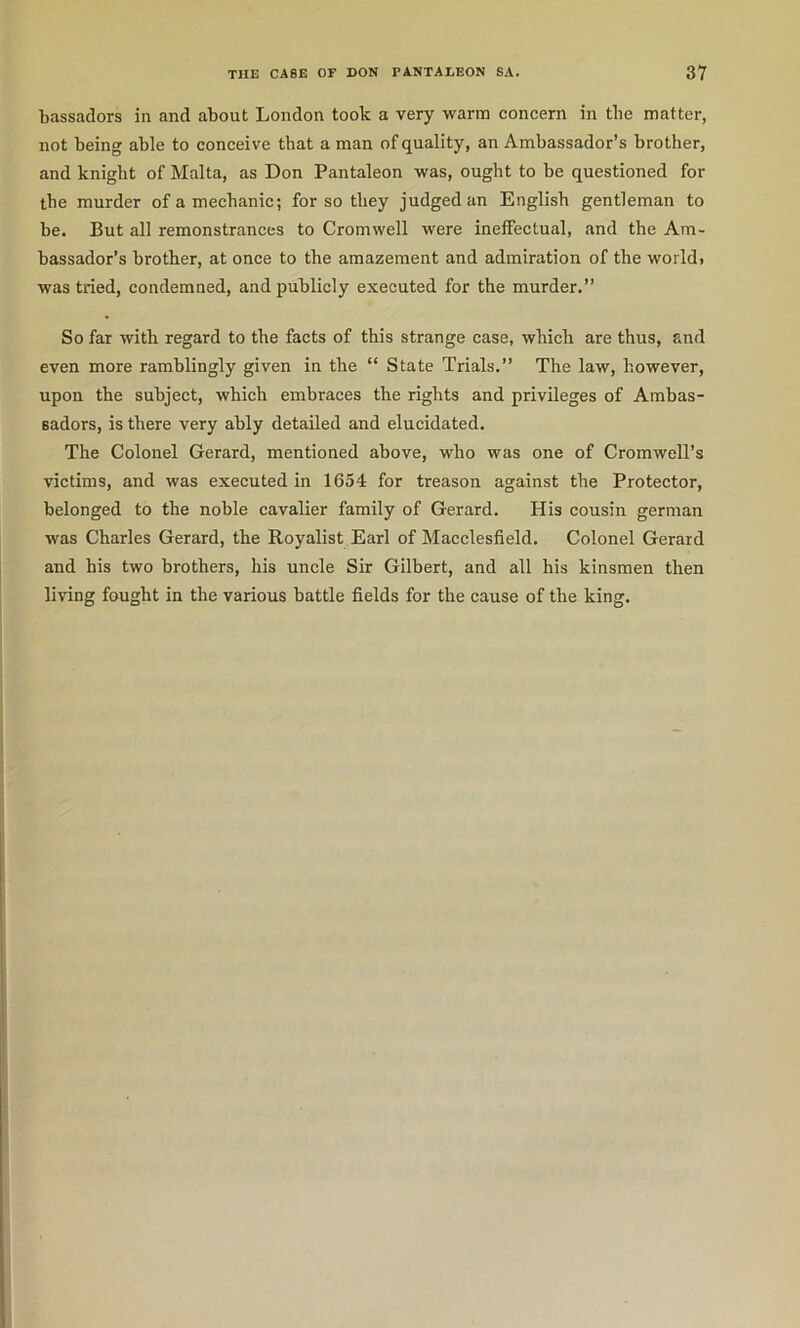 bassadors in and about London took a very warm concern in the matter, not being able to conceive that a man of quality, an Ambassador’s brother, and knight of Malta, as Don Pantaleon was, ought to be questioned for the murder of a mechanic; for so they judged an English gentleman to be. But all remonstrances to Cromwell were ineffectual, and the Am- bassador’s brother, at once to the amazement and admiration of the world> was tried, condemned, and publicly executed for the murder.” So far with regard to the facts of this strange case, which are thus, and even more ramblingly given in the “ State Trials.” The law, however, upon the subject, which embraces the rights and privileges of Ambas- sadors, is there very ably detailed and elueidated. The Colonel Gerard, mentioned above, who was one of Cromwell’s victims, and was executed in 1654 for treason against the Proteetor, belonged to the noble cavalier family of Gerard. His cousin german was Charles Gerard, the Royalist Earl of Macclesfield. Colonel Gerard and his two brothers, his unele Sir Gilbert, and all his kinsmen then living fought in the various battle fields for the cause of the king.