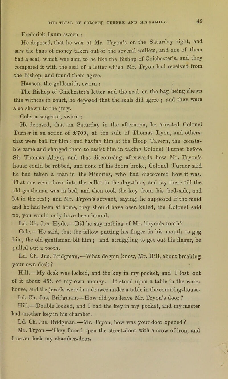 Frederick Ixam sworn : He deposed, that he was at Mr. Tryon’s on the Saturday night, and saw the hags of money taken out of the several wallets, and one of them had a seal, which was said to he like the Bishop of Chichester’s, and they compared it with the seal of a letter which Mr. Tryon had received from the Bishop, and found them agree. Hanson, the goldsmith, sworn : The Bishop of Chichester’s letter and the seal on the bag being shewn this witness in court, he deposed that the seals did agree ; and they were also shewn to the jury. Cole, a sergeant, sworn : He deposed, that on Saturday in the afternoon, he arrested Colonel Turner in an action of £700, at the suit of Thomas Lyon, and others, that were bail for him; and having him at the Hoop Tavern, the consta- ble came and charged them to assist him in taking Colonel Turner before Sir Thomas Aleyn, and that discoursing afterwards how Mr. Tryon’s house could be robbed, and none of his doors broke. Colonel Turner said he had taken a man in the Minories, who had discovered how it was. That one went down into the cellar in the day-time, and lay there till the old gentleman was in bed, and then took the key from his bed-side, and let in the rest; and Mr. Tryon’s servant, saying, he supposed if the maid and he had been at home, they should have been killed, the Colonel said no, you would only have been bound. Ld. Ch. Jus. Hyde.—Did he say nothing of Mr. Tryon’s tooth? Cole.—He said, that the fellow putting his finger in his mouth to gag him, the old gentleman bit him ; and struggling to get out his finger, he pulled out a tooth. Ld. Gh. Jus. Bridgman.—What do you know, Mr. Hill, about breaking your own desk ? Hill.—My desk was locked, and the key in my pocket, and I lost out of it about 45Z. of my own money. It stood upon a table in the ware- house, and the jewels were in a drawer under a table in the counting-house. Ld. Ch. Jus. Bridgman.—How did you leave Mr. Tryon’s door ? Hill.—Double locked, and I had the key in my pocket, and my master had another key in his chamber. Ld. Ch. Jus. Bridgman.—Mr. Tryon, how was your door opened ? Mr. Tryon.—They forced open the street-door with a crow of iron, and I never lock my chamber-door.