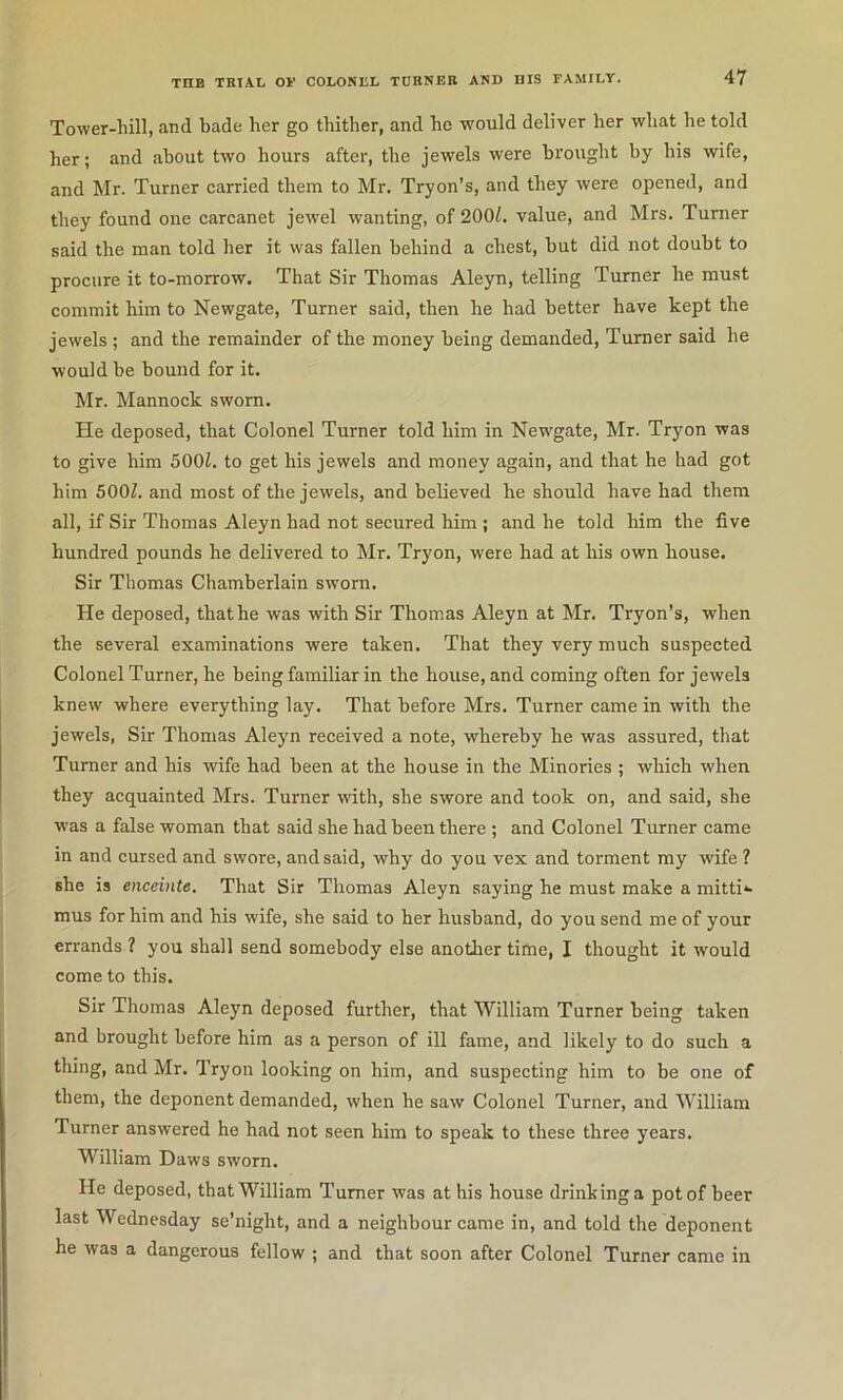 Tower-hill, and bade her go thither, and he would deliver her what he told her; and about two hours after, the jewels were brought by his wife, and Mr. Turner carried them to Mr, Tryon’s, and they were opened, and they found one carcanet jewel wanting, of 2001. value, and Mrs. Turner said the man told her it was fallen behind a chest, but did not doubt to procure it to-morrow. That Sir Thomas Aleyn, telling Turner he must commit him to Newgate, Turner said, then he had better have kept the jewels ; and the remainder of the money being demanded. Turner said he would be bound for it. Mr. Mannock sworn. He deposed, that Colonel Turner told him in Newgate, Mr. Tryon was to give him 500Z. to get his jewels and money again, and that he had got him 500Z. and most of the jewels, and believed he should have had them all, if Sir Thomas Aleyn had not secured him ; and he told him the five hundred pounds he delivered to Mr. Tryon, were had at his own house. Sir Thomas Chamberlain sworn. He deposed, that he was with Sir Thomas Aleyn at Mr, Tryon’s, when the several examinations were taken. That they very much suspected Colonel Turner, he being familiar in the house, and coming often for jewels knew where everything lay. That before Mrs. Turner came in with the jewels, Sir Thomas Aleyn received a note, whereby he was assured, that Turner and his wife had been at the house in the Minories ; which when they acquainted Mrs. Turner with, she swore and took on, and said, she w’as a false woman that said she had been there; and Colonel Turner came in and cursed and swore, and said, why do you vex and torment my wife ? she is enceinte. That Sir Thomas Aleyn saying he must make a mitti*- mus for him and his wife, she said to her husband, do you send me of your errands ? you shall send somebody else another time, I thought it would come to this. Sir Thomas Aleyn deposed further, that William Turner being taken and brought before him as a person of ill fame, and likely to do such a thing, and Mr. Tryon looking on him, and suspecting him to be one of them, the deponent demanded, when he saw Colonel Turner, and William Turner answered he had not seen him to speak to these three years. William Daws sworn. He deposed, that William Turner was at his house drinhinga pot of beer last Wednesday se’night, and a neighbour came in, and told the deponent he was a dangerous fellow ; and that soon after Colonel Turner came in