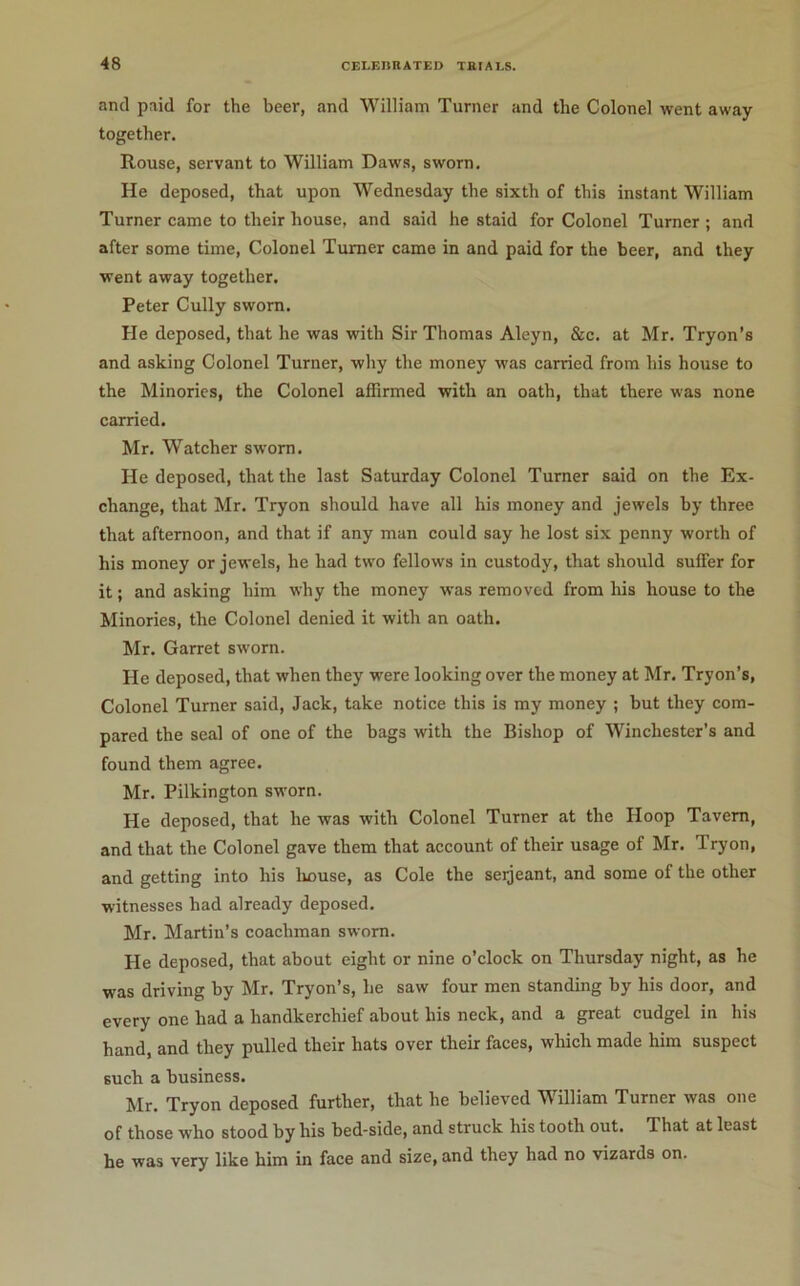 and paid for the beer, and William Turner and the Colonel went away together. Rouse, servant to William Daws, sworn. He deposed, that upon Wednesday the sixth of this instant William Turner came to their house, and said he staid for Colonel Turner ; and after some time. Colonel Turner came in and paid for the beer, and they went away together. Peter Cully sworn. He deposed, that he was with Sir Thomas Aleyn, &c. at Mr. Tryon’s and asking Colonel Turner, why the money was carried from his house to the Minories, the Colonel affirmed with an oath, that there was none carried. Mr. Watcher sworn. He deposed, that the last Saturday Colonel Turner said on the Ex- change, that Mr. Tryon should have all his money and jewels by three that afternoon, and that if any man could say he lost six penny worth of his money or jewels, he had two fellows in custody, that should suffer for it; and asking him why the money was removed from his house to the Minories, the Colonel denied it with an oath. Mr. Garret sworn. He deposed, that when they were looking over the money at Mr. Tryon’s, Colonel Turner said. Jack, take notice this is my money ; but they com- pared the seal of one of the bags with the Bishop of Winchester’s and found them agree. Mr. Pilkington sworn. He deposed, that he was with Colonel Turner at the Hoop Tavern, and that the Colonel gave them that account of their usage of Mr. Tryon, and getting into his liouse, as Cole the seijeant, and some of the other witnesses had already deposed. Mr. Martin’s coachman sworn. He deposed, that about eight or nine o’clock on Thursday night, as he was driving by Mr. Tryon’s, he saw four men standing hy his door, and every one had a handkerchief about his neck, and a great cudgel in his hand, and they pulled their hats over their faces, which made him suspect such a business. Mr. Tryon deposed further, that he believed William Turner was one of those who stood by his bed-side, and struck his tooth out. That at least he was very like him in face and size, and they had no vizards on.