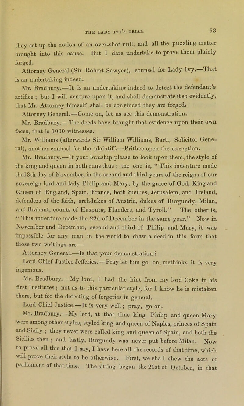 tliey set up the notion of an over-shot mill, and all the puzzling matter brought into this cause. But I dare undertake to prove them plainly forged. Attorney General (Sir Robert Sawyer), counsel for Lady Ivy.—That is an undertaking indeed. Mr. Bradbury.—It is an undertaking indeed to detect the defendant’s artifice ; but I will venture upon it, and shall demonstrate it so evidently, that Mr. Attorney himself shall be convinced they are forged. Attorney General.—Come on, let us see this demonstration. Mr. Bradbury.— The deeds have brought that evidence upon their own faces, that is 1000 witnesses. Mr. Williams (afterwards Sir William Williams, Bart., Solicitor Gene- ral), another counsel for the plaintiff.—Prithee open the exception. Mr. Bradbury.—If your lordship please to look upon them, the style of the king and queen in both runs thus : the one is, “ This indenture made the 13th day of November, in the second and third years of the reigns of our sovereign lord and lady Philip and Mary, by the grace of God, King and Queen of England, Spain, France, both Sicilies, Jerusalem, and Ireland, defenders of the faith, archdukes of Austria, dukes of Burgundy, Milan, and Brabant, counts of Haspurg, Flanders, and Tyroll.” The other is, “ This indenture made the 22d of December in the same year.” Now in November and December, second and third of Philip and Mary, it was impossible for any man in the world to draw a deed in this form that those two writings are— Attorney General.—Is that your demonstration ? Lord Chief Justice Jefferies.—Pray let him go on, methinks it is very ingenious. Mr. Bradbury.—My lord, I had the hint from my lord Coke in his first Institutes ; not as to this particular style, for I know he is mistaken there, but for the detecting of forgeries in general. Lord Chief Justice.—It is very well; pray, go on. Mr. Bradbury. My lord, at that time king Philip and queen Mary were among other styles, styled king and queen of Naples, princes of Spain and Sicily ; they never were called king and queen of Spain, and both the Sicilies then ; and lastly. Burgundy was never put before Milan. Now to prove all this that I say, I have here all the records of that time, which will prove their style to be otherwise. First, we shall shew the acts of parliament of that time. The sitting began the 21st of October, in that