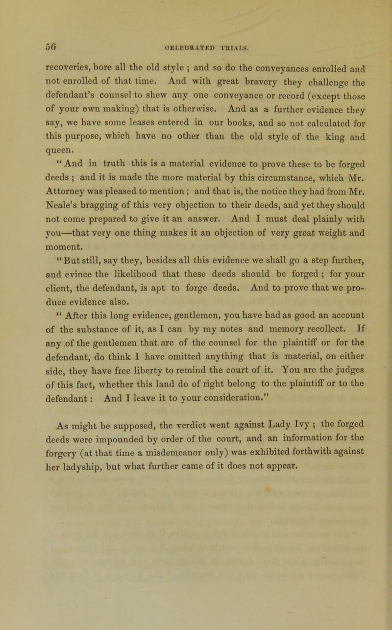 5fi OELEUBATEl) TIIIAI.S. recoveries, bore all the old style ; and so do the conveyances enrolled and not enrolled of that time. And with great bravery they challenge the defendant’s counsel to shew any one conveyance or record (except those of your own making) that is otherwise. And as a further evidence they say, we have some leases entered in our books, and so not calculated for this purpose, which have no other than the old style of the king and queen. “ And in truth this is a material evidence to prove these to be forged deeds ; and it is made the more material by this circumstance, which Mr. Attorney was pleased to mention ; and that is, the notice they had from Mr. Neale’s bragging of this very objection to their deeds, and yet they should not come prepared to give it an answer. And I must deal plainly with you—that very one thing makes it an objection of very great weight and moment. “ But still, say they, besides all this evidence we shall go a step further, and evince the likelihood that these deeds should be forged; for your client, the defendant, is apt to forge deeds. And to prove that we pro- duce evidence also. “ After this long evidence, gentlemen, you have had as good an account of the substance of it, as I can by my notes and memory recollect. If any of the gentlemen that are of the counsel for the plaintiff or for the defendant, do think I have omitted anything that is material, on either side, they have free liberty to remind the court of it. You are the judges of this fact, whether this land do of right belong to the plaintiff or to the defendant; And I leave it to your consideration.” As might be supposed, the verdict went against Lady Ivy ; the forged deeds were impounded by order of the court, and an information for the forgery (at that time a misdemeanor only) was exhibited forthwith against her ladyship, but what further came of it does not appear.