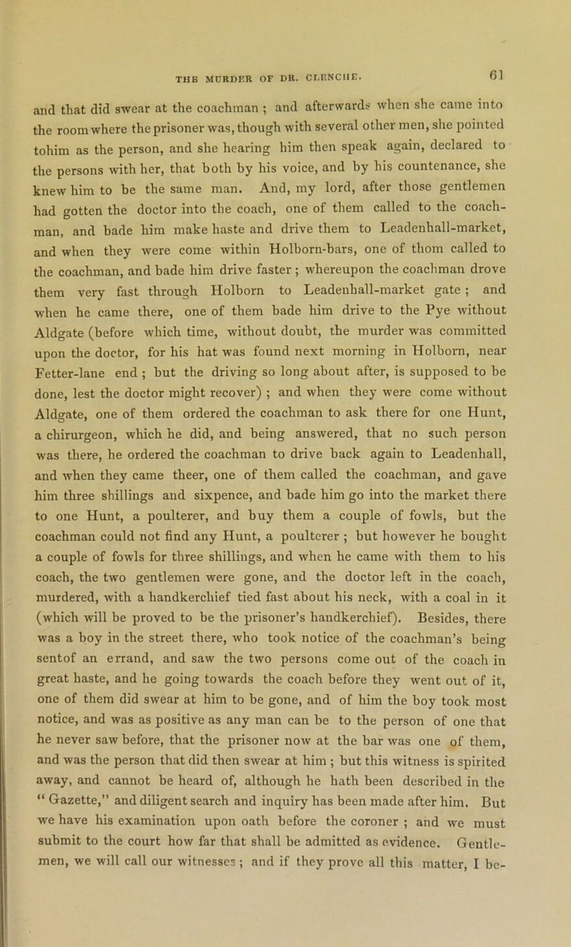 and that did swear at the coachman ; and afterwards when she came into the room where the prisoner was, though with several other men, she pointed tohim as the person, and she hearing him then speak again, declared to the persons with her, that both by his voice, and by his countenance, she knew him to be the same man. And, my lord, after those gentlemen had gotten the doctor into the coach, one of them called to the coach- man, and bade him make haste and drive them to Leadenhall-market, and when they were come within Holborn-bars, one of thorn called to the coachman, and bade him drive faster; whereupon the coachman drove them very fast through Holborn to Leadenhall-market gate; and when he came there, one of them bade him drive to the Pye without Aldgate (before which time, without doubt, the murder was committed upon the doctor, for his hat was found next morning in Holborn, near Fetter-lane end ; but the driving so long about after, is supposed to be done, lest the doctor might recover) ; and when they were come without Aldgate, one of them ordered the coachman to ask there for one Hunt, a chirurgeon, which he did, and being answered, that no such person was there, he ordered the coachman to drive back again to Leadenhall, and when they came theer, one of them called the coachman, and gave him three shillings and sixpence, and bade him go into the market there to one Hunt, a poulterer, and buy them a couple of fowls, but the coachman could not find any Hunt, a poulterer ; but however he bought a couple of fowls for three shillings, and when he came with them to his coach, the two gentlemen were gone, and the doctor left in the coach, murdered, with a handkerchief tied fast about his neck, with a coal in it (which will be proved to be the prisoner’s handkerchief). Besides, there was a boy in the street there, who took notice of the coachman’s being sentof an errand, and saw the two persons come out of the coach in great haste, and he going towards the coach before they went out of it, one of them did swear at him to be gone, and of him the boy took most notice, and was as positive as any man can be to the person of one that he never saw before, that the prisoner now at the bar was one of them, and was the person that did then swear at him ; but this witness is spirited away, and cannot be heard of, although he hath been described in the “ Gazette,” and diligent search and inquiry has been made after him. But we have his examination upon oath before the coroner ; and we must submit to the court how far that shall be admitted as evidence. Gentle- men, we will call our witnesses ; and if they prove all this matter, I be-