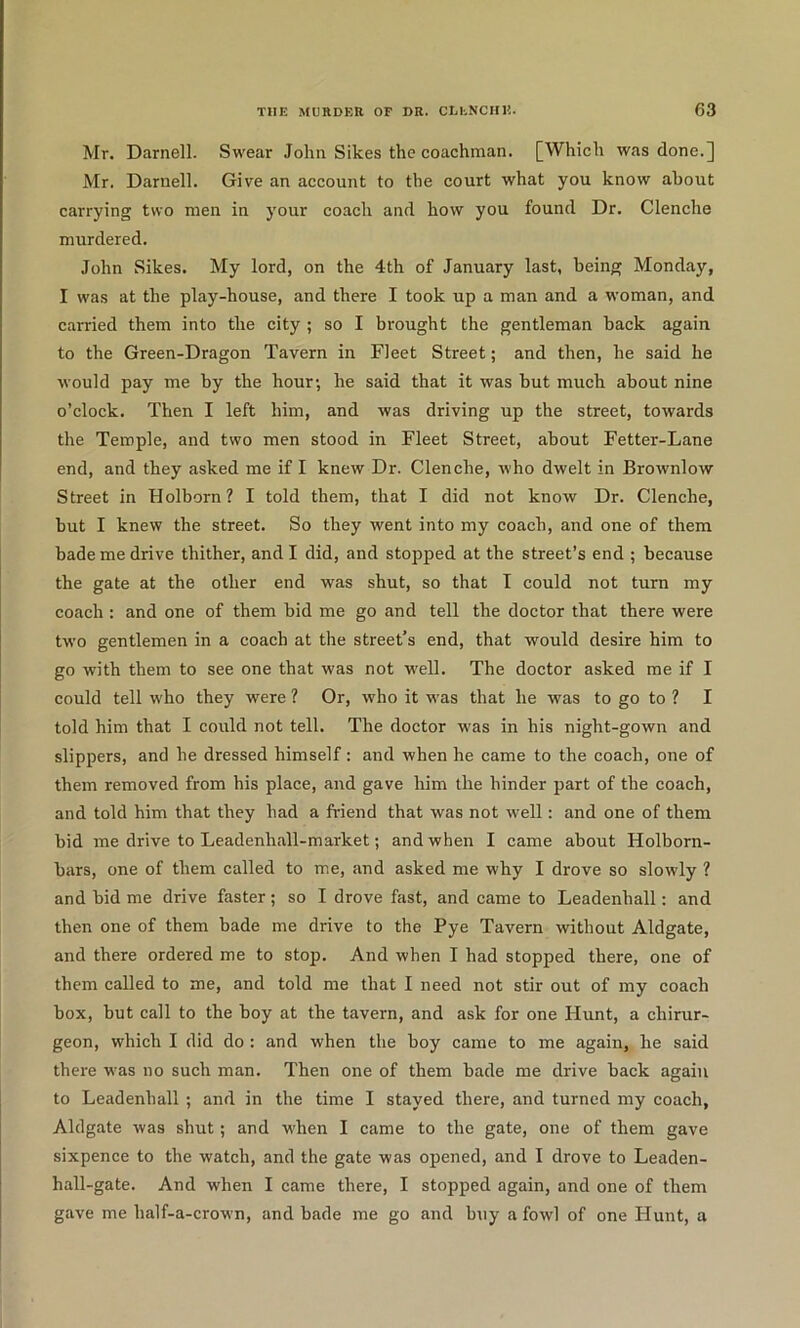 Mr. Darnell. Swear John Sikes the coachman. [Which was done.] Mr. Darnell. Give an account to the court what you know about carrying two men in your coach and how you found Dr. Clenche murdered. John Sikes. My lord, on the 4th of January last, being Monday, I was at the play-house, and there I took up a man and a woman, and carried them into the city ; so I brought the gentleman back again to the Green-Dragon Tavern in Fleet Street; and then, he said he would pay me by the hour; he said that it was but much about nine o’clock. Then I left him, and was driving up the street, towards the Temple, and two men stood in Fleet Street, about Fetter-Lane end, and they asked me if I knew Dr. Clenche, who dwelt in Brownlow Street in Holborn? I told them, that I did not know Dr. Clenche, but I knew the street. So they went into my coach, and one of them bade me drive thither, and I did, and stopped at the street’s end ; because the gate at the other end was shut, so that I could not turn my coach : and one of them bid me go and tell the doctor that there were two gentlemen in a coach at the street’s end, that would desire him to go with them to see one that was not well. The doctor asked me if I could tell who they were ? Or, who it was that he was to go to ? I told him that I could not tell. The doctor was in his night-gown and slippers, and he dressed himself: and when he came to the coach, one of them removed from his place, and gave him the hinder part of the coach, and told him that they had a friend that was not well: and one of them bid me drive to Leadenhall-market; and when I came about Holborn- bars, one of them called to me, and asked me why I drove so slowly ? and bid me drive faster; so I drove fast, and came to Leadenhall: and then one of them bade me drive to the Pye Tavern without Aldgate, and there ordered me to stop. And when I had stopped there, one of them called to me, and told me that I need not stir out of my coach box, but call to the boy at the tavern, and ask for one Hunt, a chirur- geon, which I did do : and when the boy came to me again, he said there was no such man. Then one of them bade me drive back again to Leadenhall ; and in the time I stayed there, and turned my coach, Aldgate was shut; and when I came to the gate, one of them gave sixpence to the watch, and the gate was opened, and I drove to Leaden- hall-gate. And when I came there, I stopped again, and one of them gave me half-a-crown, and bade me go and buy a fowl of one Hunt, a