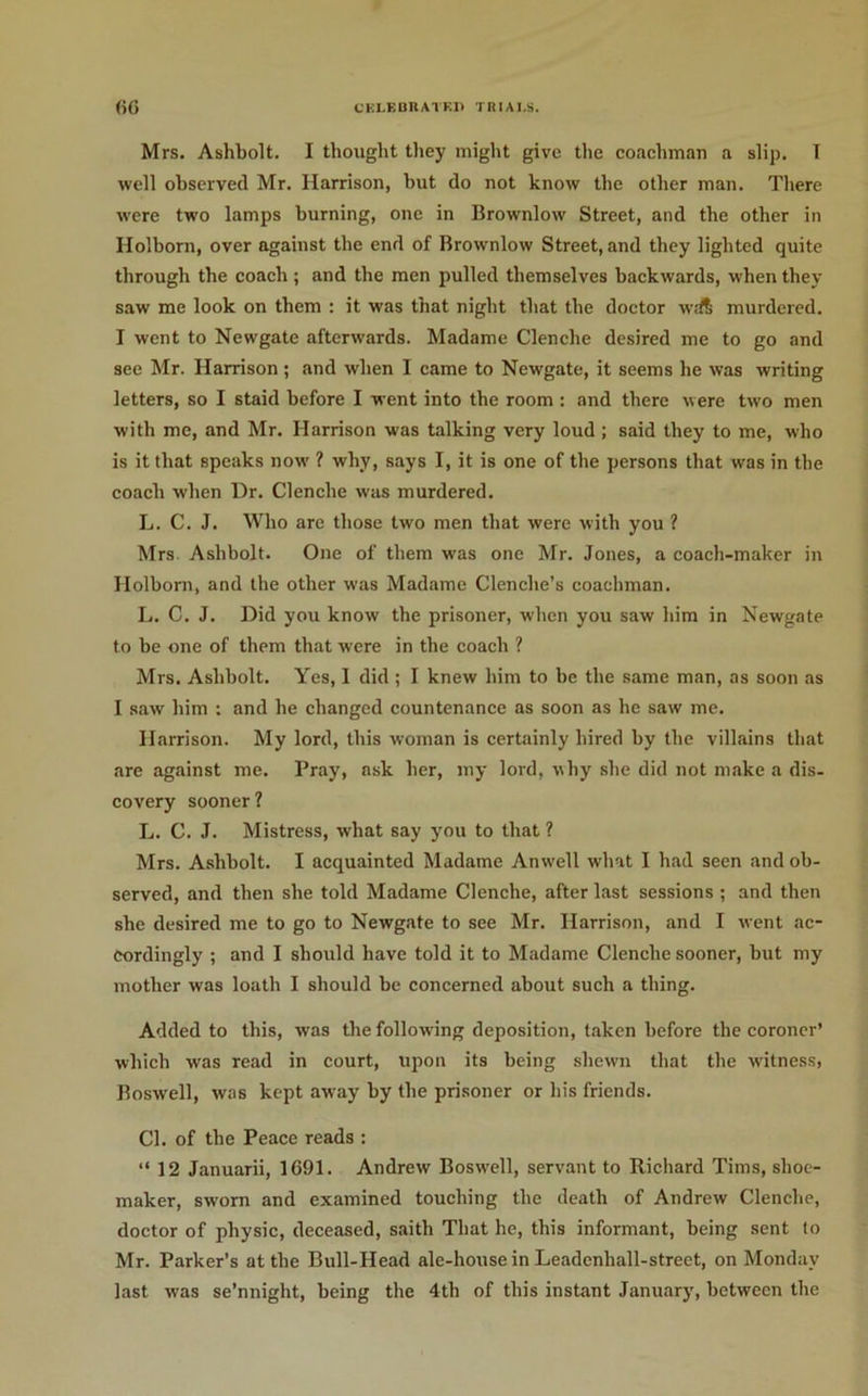 CKI.F,BnATKI) TRIAI.S. ()G Mrs. Ashbolt. I thought tliey might give the coaehman a slip. T well observed Mr. Harrison, hut do not know the other man. There were two lamps burning, one in Brownlow Street, and the other in Holborn, over against the end of Brownlow Street, and they lighted quite through the coach ; and the men pulled themselves backwards, when they saw me look on them : it was that night that the doctor wd6 murdered. I went to Newgate afterwards. Madame Clenche desired me to go and see Mr. Harrison ; and when I came to Newgate, it seems he was writing letters, so I staid before I went into the room : and there were two men with me, and Mr. Harrison was talking very loud; said they to me, who is it that speaks now ? why, says I, it is one of the persons that was in the coach when Dr. Clenche was murdered. L. C. J. Who are those two men that were with you ? Mrs Ashbolt. One of them was one Mr. Jones, a coach-maker in Holbom, and the other was Madame Clenche’s coachman. L. C. J. Did you know the prisoner, when you saw him in Newgate to be one of them that were in the coach ? Mrs. Ashbolt. Yes, I did ; I knew him to be the same man, ns soon as I saw him : and he changed countenance as soon as he saw me. Harrison. My lord, this woman is certainly hired by the villains that are against me. Pray, ask her, my lord, why she did not make a dis- covery sooner ? L. C. J. Mistress, what say you to that ? Mrs. Ashbolt. I acquainted Madame Anwell what I had seen and ob- served, and then she told Madame Clenche, after last sessions ; and then she desired me to go to Newgate to see Mr. Harrison, and I went ac- cordingly ; and I should have told it to Madame Clenche sooner, but my mother was loath I should be concerned about such a thing. Added to this, was the following deposition, taken before the coroner* which was read in court, upon its being shewn that the witness, Boswell, was kept away by the prisoner or his friends. Cl. of the Peace reads ; “12 Januarii, 1691. Andrew Boswell, servant to Richard Tims, shoe- maker, sworn and examined touching the death of Andrew Clenche, doctor of physic, deceased, saith That he, this informant, being sent to Mr. Parker’s at the Bull-Head ale-house in Leadenhall-street, on Monday last was se’nnight, being the 4th of this instant January, between the