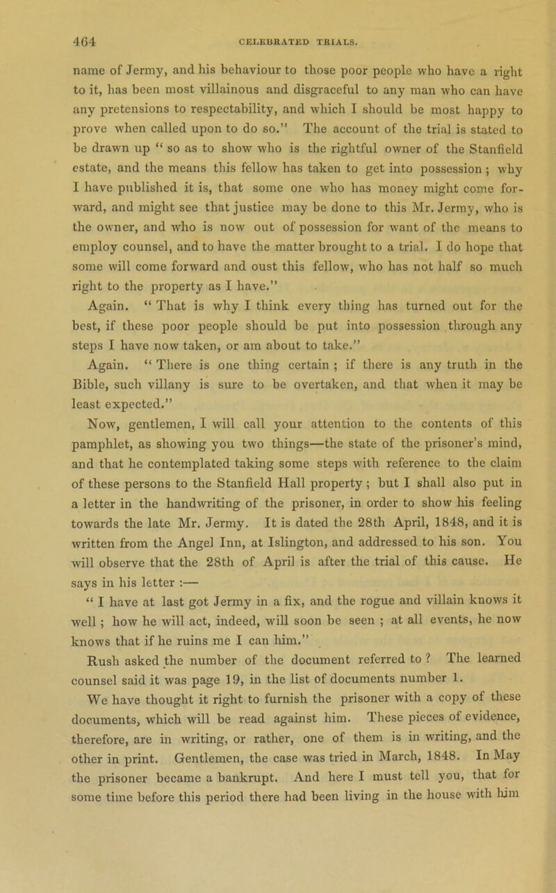 name of Jermy, and his behaviour to those poor people who have a right to it, has been most villainous and disgraceful to any man who can have any pretensions to respectability, and which I should be most happy to prove when called upon to do so.” The account of the trial is stated to be drawn up “ so as to show who is the rightful owner of the Stanfield estate, and the means this fellow has taken to get into possession ; why I have published it is, that some one who has money might come for- ward, and might see that justice may be done to this Mr. Jermy, who is the owner, and who is now out of possession for want of the means to employ counsel, and to have the matter brought to a trial. I do hope that some will come forward and oust this fellow, who has not half so much right to the property as I have.” Again. “ That is why I think every thing has turned out for the best, if these poor people should be put into possession through any steps I have now taken, or am about to take.” Again. “ There is one thing certain ; if there is any truth in the Bible, such villany is sure to be overtaken, and that when it may be least expected.” Now, gentlemen, I will call your attention to the contents of this pamphlet, as showing you two things—the state of the prisoner’s mind, and that he contemplated taking some steps with reference to the claim of these persons to the Stanfield Hall property ; but I shall also put in a letter in the handwriting of the prisoner, in order to show his feeling towards the late Mr. Jermy. It is dated the 28th April, 1848, and it is written from the Angel Inn, at Islington, and addressed to his son. You will observe that the 28th of April is after the trial of this cause. He says in his letter :— “ I have at last got Jermy in a fix, and the rogue and villain knows it well; how he will act, indeed, will soon be seen ; at all events, he now knows that if he ruins me I can liim.” Rush asked the number of the document referred to ? The learned counsel said it was page 19, in the list of documents number 1. We have thought it right to furnish the prisoner with a copy of these documents, which will be read against him. These pieces of evidence, therefore, are in writing, or rather, one of them is in writing, and the other in print. Gentlemen, the case was tried in March, 1848. In May the prisoner became a bankrupt. And here I must tell you, that for some time before this period there had been living in the house with liim