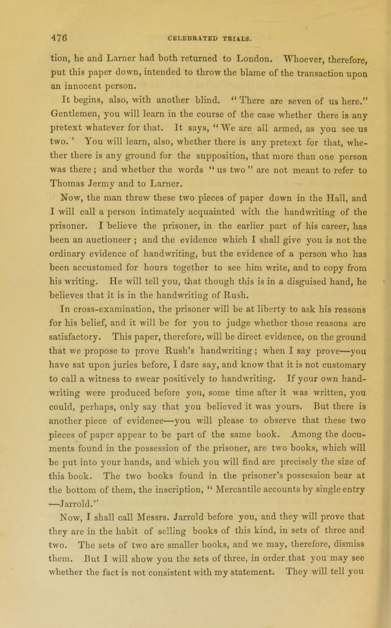 tion, he and Lamer had both returned to London. Whoever, therefore, put this paper down, intended to throv/ the blame of the transaction upon an innocent person. It begins, also, with another blind. “ There are seven of us here.” Gentlemen, you will learn in the course of the case whether there is any pretext whatever for that. It says, “ We are all armed, as you see us two. ’ You will learn, also, whether there is any pretext for that, whe- ther there is any ground for the supposition, that more than one person was there ; and whether the w’ords “ us two ” are not meant to refer to Thomas Jermy and to Lamer. Now, the man threw these two pieces of paper down in the Hall, and I will call a person intimately acquainted with the handwriting of the prisoner. I believe the prisoner, in the earlier part of his career, has been an auctioneer ; and the evidence which I shall give you is not the ordinary evidence of handwriting, but the evidence of a person who has been accustomed for hours together to see him w'rite, and to copy from his writing. He will tell you, tliat though this is in a disguised hand, he believes that it is in the handwriting of Rush. In cross-examination, the prisoner will be at liberty to ask his reasons for his belief, and it will be for you to judge whether those reasons are satisfactory. This paper, therefore, will be direct evidence, on the ground that we propose to prove Rush’s handwriting ; when I say prove—you have sat upon juries before, I dare say, and know that it is not customary to call a witness to swear positively to handwriting. If your own hand- writing were produced before yon, some time after it was written, you could, perhaps, only say that you believed it was yours. But there is another piece of evidence—you will please to observe that these two pieces of paper appear to be part of the same book. Among the docu- ments found in the possession of the prisoner, are two books, which will be put into your hands, and which you will find are precisely the size of this book. The two books found in the prisoner’s possession bear at the bottom of them, the inscription, “ Mercantile accounts by single entry —Jarrold.” Now, I shall call Messrs. Jarrold before you, and they will prove that they are in the habit of selling books of this kind, in sets of three and two. The sets of two are smaller books, and we may, therefore, dismiss them. But I will show you the sets of three, in order that you may see whether the fact is not consistent with my statement. They will tell you