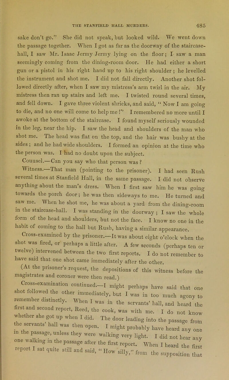 sake don’t go.” She did not speak, but looked wild. We went down the passage together. When I got as far as the doorway of the staircase- hall, I saw Mr. Isaac Jermy Jermy lying on the floor; I saw a man seemingly coming from the dining-room door. He had either a short gun or a pistol in his right hand up to his right shoulder ; he levelled the instrument and shot me. I did not fall directly. Another shot fol- lowed directly after, when I saw my mistress’s arm twirl in the air. My mistress then ran up stairs and left me. I twisted round several times, and fell down. I gave three violent shrieks, and said, “ Now I am going to die, and no one will come to help me !” I remembered no more until I awoke at the bottom of the staircase. I found myself seriously wounded in the leg, near the hip. I saw the head and shoulders of the man who shot me. The head was flat on the top, and the hair was bushy at the sides ; and he had wide shoulders. I formed an opinion at the time who the person was. I had no doubt upon the subject. Couusel.—Can you say who that person was ? Witness. That man (pointing to the prisoner). I had seen Rush several times at Stanfield Hall, in the same passage. I did not observe anything about the man’s dress. When I first saw him he was going towards the porch door; he was then sideways to me. He turned and saw me. When he shot me, he was about a yard from the dining-room in the staircase-hall. I was standing in the doorway ; I saw the whole form of the head and shoulders, but not the face. I know no one in the habit of coming to the hall but Rush, having a similar appearance. Cross-examined by the prisoner.—It was about eight o’clock when the shot was fired, or perhaps a little after. A few seconds (perhaps ten or twelve) intervened between the two first reports. I do not remember to have said that one shot came immediately after the other. (At the prisoner’s request, the depositions of this witness before the magistrates and coroner were then read.) Cross-examination continued.-I might perhaps have said that one shot fo lowed the other immediately, but I was in too much agony to remember distinctly. When I was in the servants’ hall, and heard the first and second report, Reed, the cook, was with me. I do not know whether she got up when I did. The door leading into the passage from the servants hall was then open. I might probably have heard Ly one iv alkmg in the passage after the first report. When I heard the firs^ report I sat quite still and said, ” How silly,” from the supposition Z