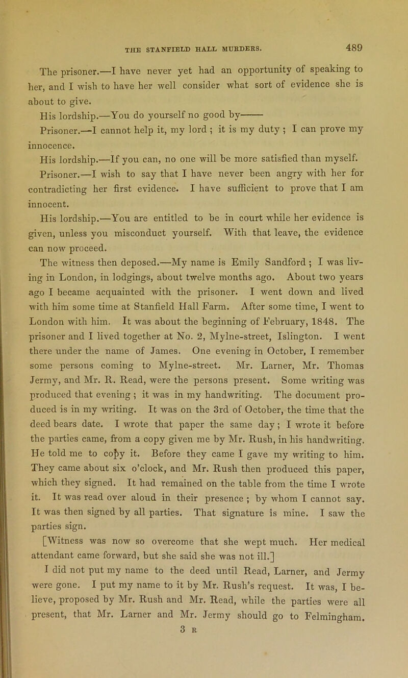 The prisoner.—I have never yet had an opportunity of speaking to her, and I wish to have her well consider what sort of evidence she is about to give. His lordship.—You do yourself no good by Prisoner.—I cannot help it, my lord ; it is my duty ; I can prove my innocence. His lordship.—If you can, no one will be more satisfied than myself. Prisoner.—I wish to say that I have never been angry with her for contradicting her first evidence. I have sufficient to prove that I am innocent. His lordship.—You are entitled to be in court while her evidence is given, unless you misconduct yourself. With that leave, the evidence can now proceed. The witness then deposed.—My name is Emily Sandford ; I was liv- ing in London, in lodgings, about twelve months ago. About two years ago I became acquainted with the prisoner. I went down and lived with him some time at Stanfield Hall Farm. After some time, I went to London with him. It was about the beginning of February, 1848. The prisoner and I lived together at No. 2, Mylne-street, Islington. I went there under the name of James. One evening in October, I remember some persons coming to Mylne-street. Mr. Lamer, Mr. Thomas Jermy, and Mr. R. Read, were the persons present. Some writing was produced that evening ; it was in my handwriting. The document pro- duced is in my writing. It was on the 3rd of October, the time that the deed bears date. I wrote that paper the same day; I wrote it before the parties came, from a copy given me by Mr. Rush, in his handwriting. He told me to co{)y it. Before they came I gave my writing to him. They came about six o’clock, and Mr. Rush then produced this paper, which they signed. It had remained on the table from the time I wrote it. It was read over aloud in their presence ; by whom I cannot say. It was then signed by all parties. That signature is mine. I saw the parties sign. [Witness was now so overcome that she wept much. Her medical attendant came forward, but she said she was not ill.] I did not put my name to the deed until Read, Lamer, and Jermy were gone. I put my name to it by Mr. Rush’s request. It was, I be- lieve, proposed by Mr. Rush and Mr. Read, while the parties were all present, that Mr. Lamer and Mr. Jermy should go to Felmingham. 3 R