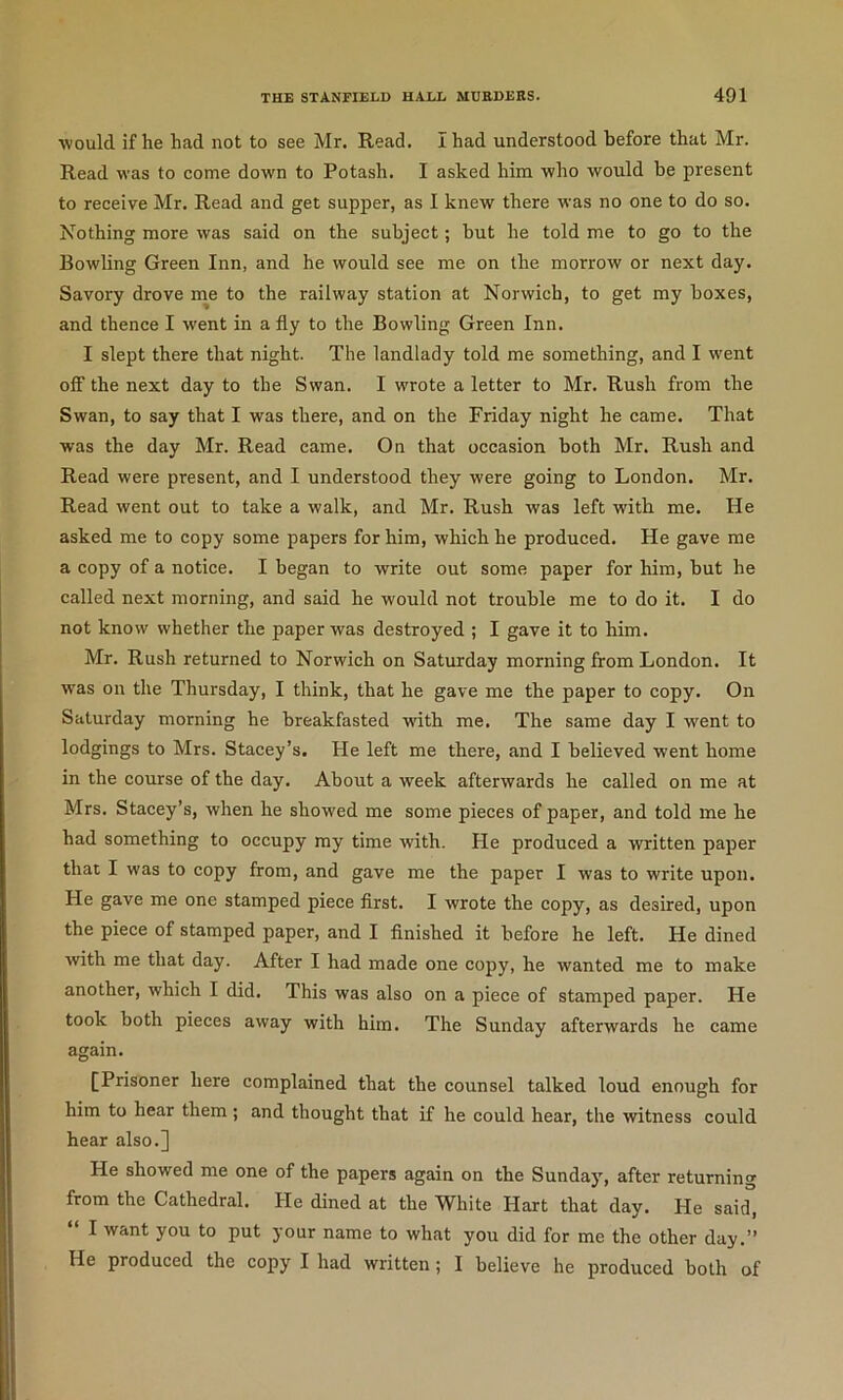 would if he had not to see Mr. Read. I had understood before that Mr. Read was to come down to Potash. I asked him who would be present to receive Mr. Read and get supper, as I knew there was no one to do so. Nothing more was said on the subject; but he told me to go to the Bowling Green Inn, and he would see me on the morrow or next day. Savory drove me to the railway station at Norwich, to get my boxes, and thence I went in a fly to the Bowling Green Inn. I slept there that night. The landlady told me something, and I went off the next day to the Swan. I wrote a letter to Mr. Rush from the Swan, to say that I was there, and on the Friday night he came. That was the day Mr. Read came. On that occasion both Mr. Rush and Read were present, and I understood they were going to London. Mr. Read went out to take a walk, and Mr. Rush was left with me. He asked me to copy some papers for him, which he produced. He gave me a copy of a notice. I began to write out some paper for him, but he called next morning, and said he would not trouble me to do it. I do not know whether the paper was destroyed ; I gave it to him. Mr. Rush returned to Norwich on Saturday morning from London. It was on the Thursday, I think, that he gave me the paper to copy. On Saturday morning he breakfasted with me. The same day I went to lodgings to Mrs. Stacey’s. He left me there, and I believed went home in the course of the day. About a week afterwards he called on me at Mrs. Stacey’s, when he showed me some pieces of paper, and told me he had something to occupy my time with. He produced a written paper that I was to copy from, and gave me the paper I was to write upon. He gave me one stamped piece first. I wrote the copy, as desired, upon the piece of stamped paper, and I finished it before he left. He dined with me that day. After I had made one copy, he wanted me to make another, which I did. This was also on a piece of stamped paper. He took both pieces away with him. The Sunday afterwards he came again. [Prisoner here complained that the counsel talked loud enough for him to hear them; and thought that if he could hear, the witness could hear also.] He showed me one of the papers again on the Sunday, after returning from the Cathedral. He dined at the White Hart that day. He said, “ I want you to put your name to what you did for me the other day.” He produced the copy I had written; I believe he produced both of