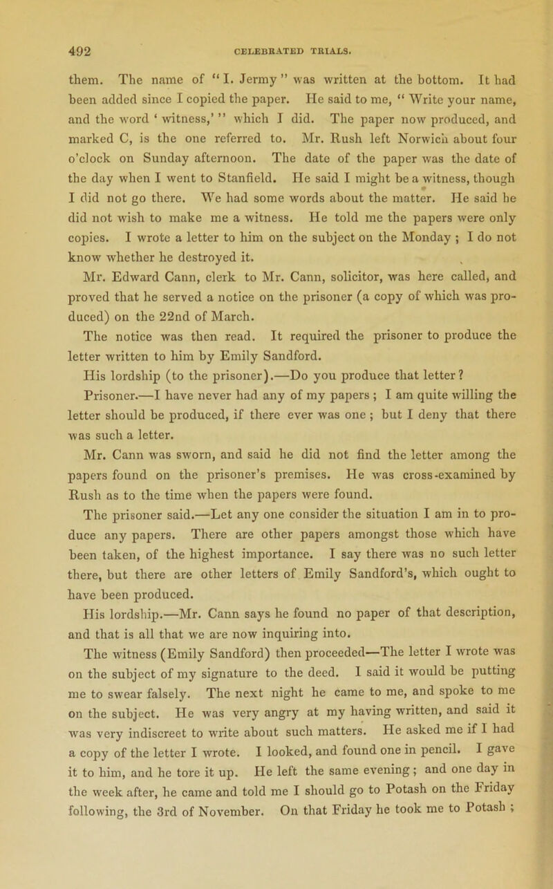 them. The name of “ I. Jermy ” was w-ritten at the bottom. It had been added since I copied the paper. He said to me, “ Write your name, and the w'ord ‘ witness,’ ” which I did. The paper now produced, and marked C, is the one referred to. Mr. Rush left Norwich about four o’clock on Sunday afternoon. The date of the paper was the date of the day when I went to Stanfield. He said I might be a witness, though I did not go there. We had some words about the matter. He said he did not wish to make me a witness. He told me the papers were only copies. I wrote a letter to him on the subject on the Monday ; I do not know' whether he destroyed it. Mr. Edward Cann, clerk to Mr. Cann, solicitor, was here called, and proved that he served a notice on the prisoner (a copy of which was pro- duced) on the 22nd of March. The notice was then read. It required the prisoner to produce the letter written to him by Emily Sandford. His lordship (to the prisoner).—Do you produce that letter? Prisoner.—I have never had any of my papers ; I am quite w'illing the letter should be produced, if there ever was one ; but I deny that there was such a letter. Mr. Cann was sworn, and said he did not find the letter among the papers found on the prisoner’s premises. He was cross-examined by Rush as to the time when the papers were found. The prisoner said.—Let any one consider the situation I am in to pro- duce any papers. There are other papers amongst those w'hich have been taken, of the highest importance. I say there was no such letter there, but there are other letters of Emily Sandford’s, which ought to have been produced. His lordship.—Mr. Cann says he found no paper of that description, and that is all that we are now inquiring into. The witness (Emily Sandford) then proceeded—-The letter I wrote was on the subject of my signature to the deed. I said it would be putting me to swear falsely. The next night he came to me, and spoke to me on the subject. He was very angry at my having written, and said it was very indiscreet to w’rite about such matters. He asked me if I had a copy of the letter I wrote. I looked, and found one in pencil. I gave it to him, and he tore it up. He left the same evening; and one day in the week after, he came and told me I should go to Potash on the Friday following, the 3rd of November. On that Friday he took me to Potash ,