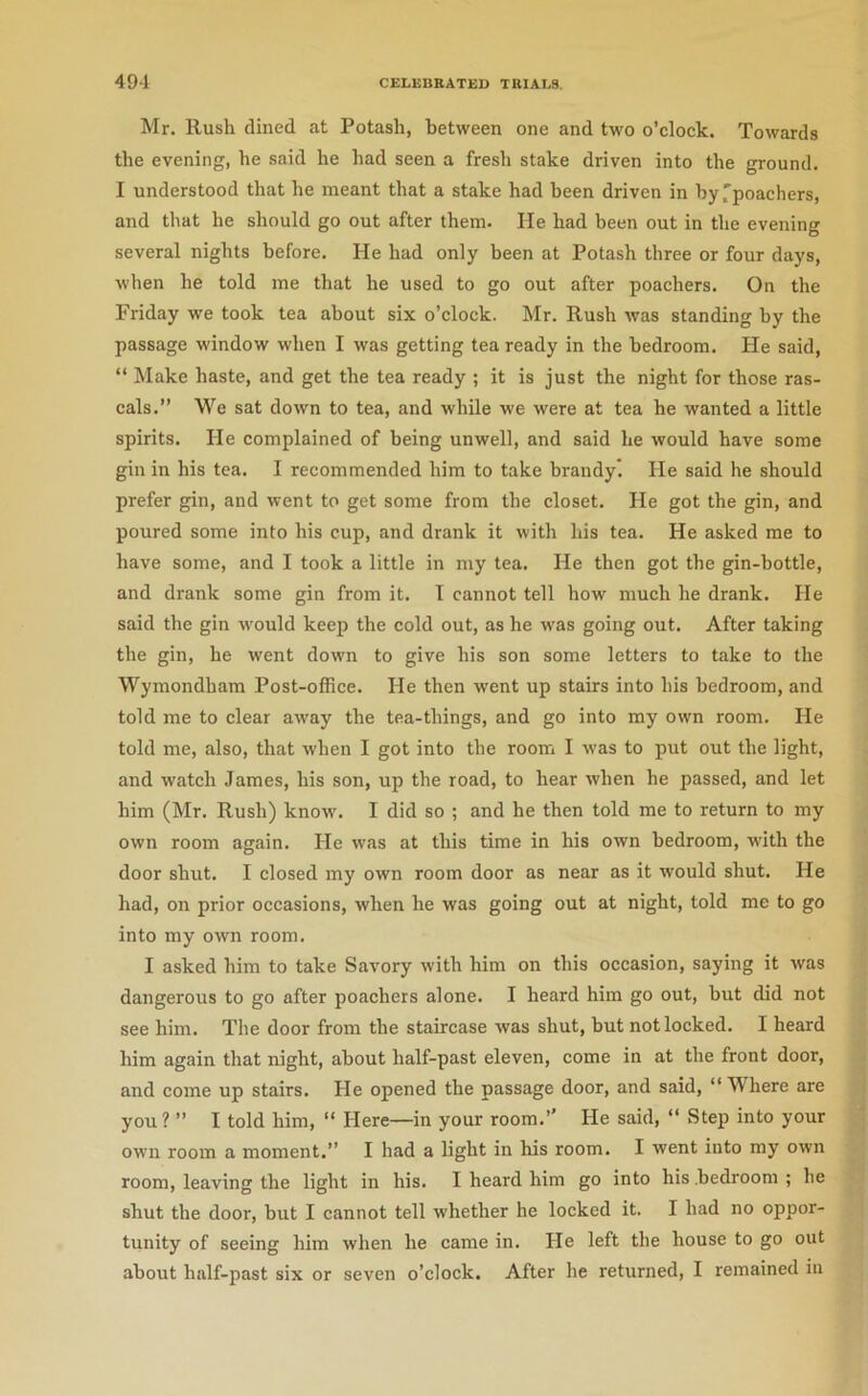 Mr. Rush dined at Potash, between one and two o’clock. Towards the evening, he said he had seen a fresh stake driven into the ground. I understood that he meant that a stake had been driven in by^poachers, and that he should go out after them. lie had been out in the evening several nights before. He had only been at Potash three or four days, when he told me that he used to go out after poachers. On the Friday we took tea about six o’clock. Mr. Rush was standing by the passage window when I was getting tea ready in the bedroom. He said, “ Make haste, and get the tea ready ; it is just the night for those ras- cals.” We sat down to tea, and while we were at tea he wanted a little spirits. He complained of being unwell, and said he would have some gin in his tea. I recommended him to take brandy. He said he should prefer gin, and went to get some from the closet. He got the gin, and poured some into his cup, and drank it with his tea. He asked me to have some, and I took a little in my tea. He then got the gin-bottle, and drank some gin from it. I cannot tell how much he drank. He said the gin wmuld keep the cold out, as he was going out. After taking the gin, he went dowm to give his son some letters to take to the Wymondham Post-office. He then went up stairs into his bedroom, and told me to clear aw'ay the tea-things, and go into my own room. He told me, also, that when I got into the room I was to put out the light, and watch James, his son, up the road, to hear when he passed, and let him (Mr. Rush) know'. I did so ; and he then told me to return to my own room again. He was at this time in his own bedroom, w'ith the door shut. I closed my own room door as near as it would shut. He had, on prior occasions, when he was going out at night, told me to go into my own room. I asked him to take Savory w'ith him on this occasion, saying it was dangerous to go after poachers alone. I heard him go out, but did not see him. The door from the staircase was shut, but not locked. I heard him again that night, about half-past eleven, come in at the front door, and come up stairs. He opened the passage door, and said, “ Where are you? ” I told him, “ Here—in your room.” He said, ” Step into your own room a moment.” I had a light in his room. I went into my own room, leaving the light in his. I heard him go into his .bedroom ; he shut the door, but I cannot tell whether he locked it. I had no oppor- tunity of seeing him when he came in. He left the house to go out about half-past six or seven o’clock. After he returned, I remained in