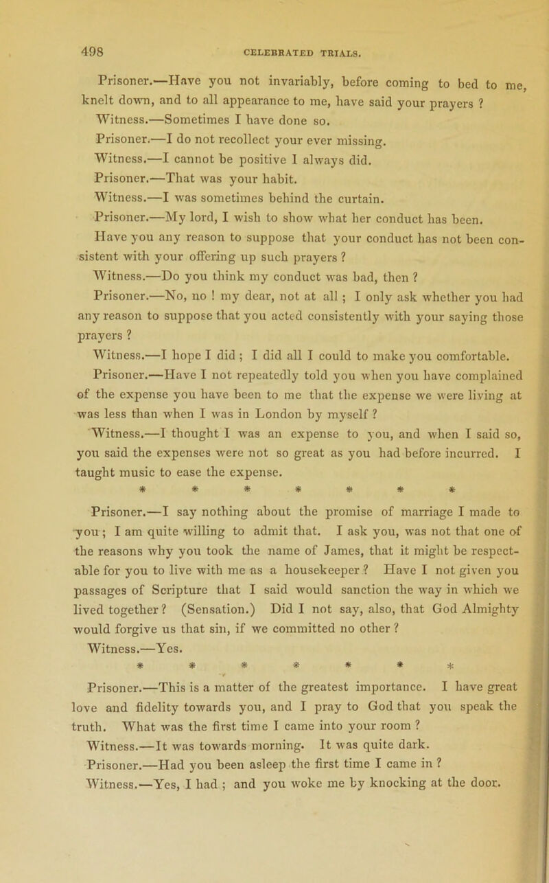 Prisoner,—Have you not invariably, before coining to bed to me, knelt down, and to all appearance to me, have said your prayers ? Witness.—Sometimes I have done so. Prisoner.—I do not recollect your ever missing. Witness,—I cannot be positive I always did. Prisoner.—That was your habit. Witness.—I was sometimes behind the curtain. Prisoner.—My lord, I wish to show what her conduct has been. Have you any reason to suppose that your conduct has not been con- sistent witli your offering up such prayers ? Witness.—Do you think my conduct was bad, then ? Prisoner.—No, no ! my dear, not at all ; I only ask whether you had any reason to suppose that you acted consistently with your saying those prayers ? Witness.—I hope I did ; I did all I could to make you comfortable. Prisoner.—Have I not repeatedly told you when you have complained of the expense you have been to me that the expense we were living at was less than when I was in London by myself ? Witness,—I thought I was an expense to you, and when I said so, you said the expenses were not so great as you had before incurred. I taught music to ease the expense. Prisoner.—I say nothing about tbe promise of marriage I made to -you ; I am quite willing to admit that. I ask you, was not that one of the reasons why you took the name of James, that it might be respect- able for you to live with me as a housekeeper ? Have I not given you passages of Scripture that I said would sanction the way in which we lived together ? (Sensation.) Did I not say, also, that God Almighty would forgive us that sin, if we committed no other ? Witness.—Yes. »»***•* Prisoner.—This is a matter of the greatest importance. I have great love and fidelity towards you, and I pray to God that you speak the truth. What was the first time I came into your room ? Witness.—It was towards morning. It was quite dark. Prisoner.—Had you been asleep the first time I came in ? Witness.—Yes, I had ; and you woke me by knocking at the door.
