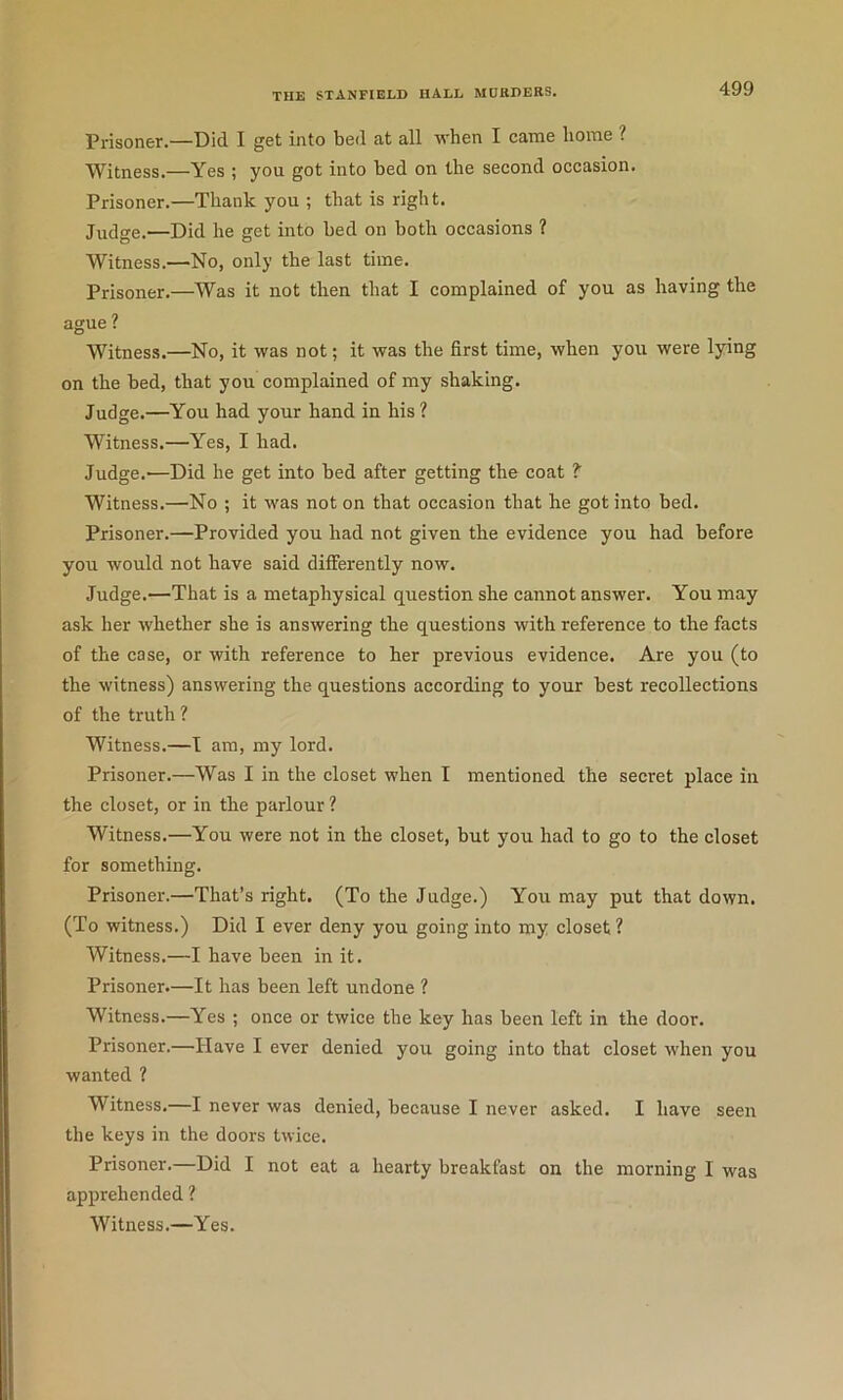 Prisoner.—Did I get into bed at all when I came home ? Witness.—Yes ; you got into bed on the second occasion. Prisoner.—Thank you ; that is right. Judge.—Did he get into bed on both occasions ? Witness.—No, only the last time. Prisoner.—Was it not then that I complained of you as having the ague ? Witness.—No, it was not; it was the first time, when you were lying on the bed, that you complained of my shaking. Judge.—You had your hand in his ? Witness.—Yes, I had. Judge.—Did he get into bed after getting the coat ? Witness.—No ; it was not on that occasion that he got into bed. Prisoner.—Provided you had not given the evidence you had before you would not have said differently now. Judge.—That is a metaphysical question she cannot answer. You may ask her whether she is answering the questions with reference to the facts of the case, or with reference to her previous evidence. Are you (to the witness) answering the questions according to your best recollections of the truth ? Witness.—I am, my lord. Prisoner.—Was I in the closet when I mentioned the secret place in the closet, or in the parlour ? Witness.—You were not in the closet, but you had to go to the closet for something. Prisoner.—That’s right. (To the Judge.) You may put that down. (To witness.) Did I ever deny you going into my closet? Witness.—I have been in it. Prisoner.—It has been left undone ? Witness.—Yes ; once or twice the key has been left in the door. Prisoner.—Have I ever denied you going into that closet when you wanted ? Witness.—I never was denied, because I never asked. I have seen the keys in the doors twice. Prisoner.—Did I not eat a hearty breakfast on the morning I was apprehended ? Witness.—Yes.