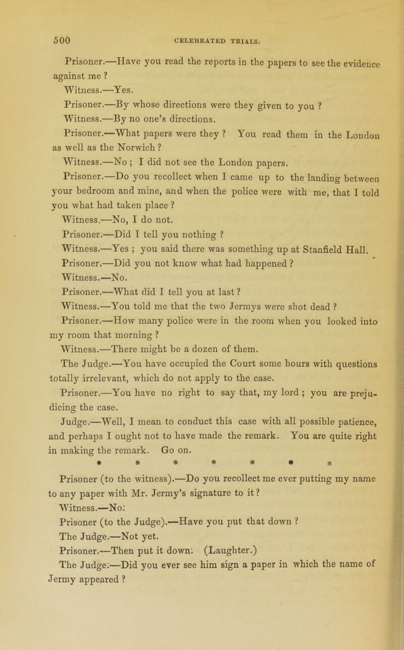 Prisoner.—Have you read the reports in the papers to see the evidence against me ? Witness.—Yes. Prisoner.—By whose directions were they given to you ? Witness.—By no one’s directions. Prisoner.—What papers were they ? You read them in the London as well as the Norwich ? Witness.—No ; I did not see the London papers. Prisoner.—Do you recollect when I came up to the landing between your bedroom and mine, and when the police were with me, that I told you what had taken place ? Witness.—No, I do not. Prisoner.—Did I tell you nothing ? Witness.—Yes ; you said there was something up at Stanfield Hall, Prisoner.—Did you not know what had happened ? Witness.—No. Prisoner.—^What did I tell you at last ? Witness.—You told me that the two Jermys were shot dead ? Prisoner.—How many police were in the room when you looked into my room that morning ? Witness.—There might be a dozen of them. The Judge.—You have occupied the Court some hours with questions totally irrelevant, which do not apply to the case. Prisoner.—You have no right to say that, my lord ; you are preju- dicing the case. Judge.—Well, I mean to conduct this case with all possible patience, and perhaps I ought not to have made the remark. You are quite right in making the remark. Go on. • ***»*!(: Prisoner (to the witness).—Do you recollect me ever putting my name to any paper with Mr. Jermy’s signature to it ? Witness.—No: Prisoner (to the Judge),—Have you put that down ? The Judge.—Not yet. Prisoner.—Then put it down; (Laughter.) The Judge;—Did you ever see him sign a paper in which the name of Jermy appeared ?