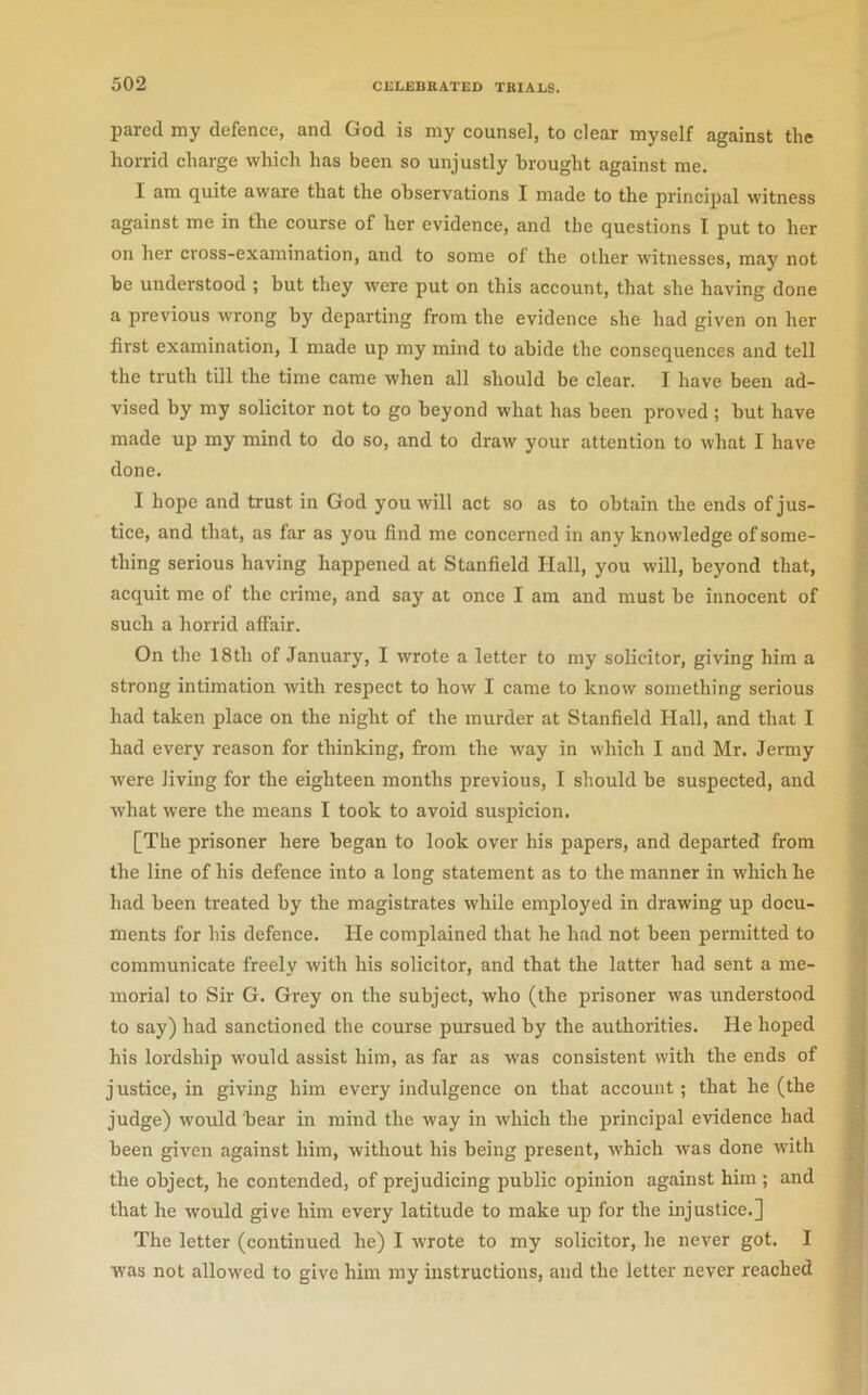 pared my defence, and God is my counsel, to clear myself against the horrid charge which has been so unjustly brought against me. I am quite aware that the observations I made to the principal witness against me in the course of her evidence, and the questions I put to her on her cross-examination, and to some of the other witnesses, may not be understood ; but they were put on this account, that she having done a previous wrong by departing from the evidence she had given on her first examination, I made up my mind to abide the consequences and tell the truth till the time came when all should be clear. I have been ad- vised by my solicitor not to go beyond what has been proved ; but have made up my mind to do so, and to draw your attention to what I have done. I hope and trust in God you will act so as to obtain the ends of jus- tice, and that, as far as you find me concerned in any knowledge of some- thing serious having happened at Stanfield Hall, you will, beyond that, acquit me of the crime, and say at once I am and must be innocent of such a horrid affair. On the 18th of January, I wrote a letter to my solicitor, giving him a strong intimation with respect to how I came to know something serious had taken place on the night of the murder at Stanfield Hall, and that I had every reason for thinking, from the way in which I and Mr. Jermy were living for the eighteen months previous, I should be suspected, and what were the means I took to avoid suspicion. [The prisoner here began to look over his papers, and departed from the line of his defence into a long statement as to the manner in which he had been treated by the magistrates while employed in drawing up docu- ments for his defence. He complained that he had not been permitted to communicate freely with his solicitor, and that the latter had sent a me- morial to Sir G. Grey on the subject, who (the prisoner was understood to say) had sanctioned the course pursued by the authorities. He hoped his lordship would assist him, as far as was consistent with the ends of justice, in giving him every indulgence on that account; that he (the judge) would bear in mind the way in which the principal evidence had been given against him, without his being present, which was done with the object, he contended, of prejudicing public opinion against him ; and that he would give him every latitude to make up for the injustice.] The letter (continued he) I wrote to my solicitor, he never got. I was not allowed to give him my instructions, and the letter never reached