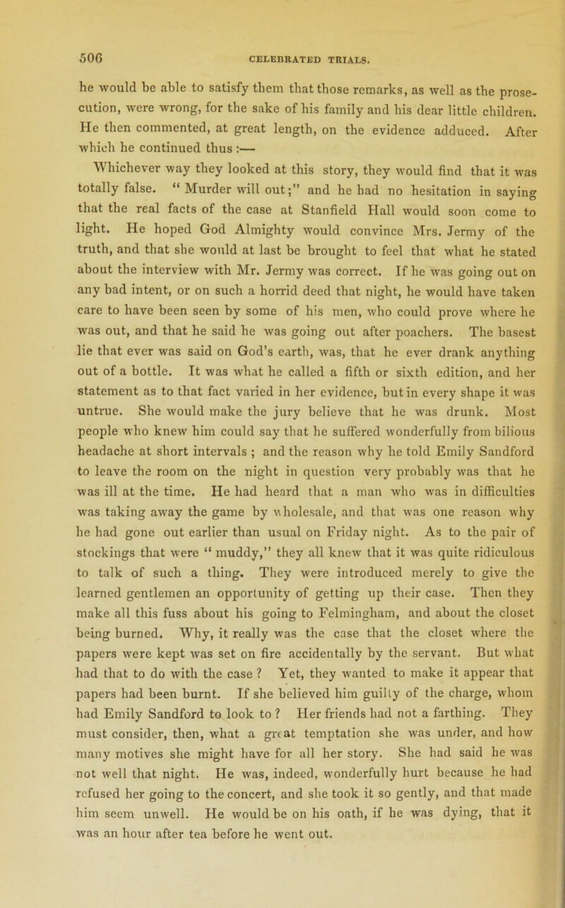 he would be able to satisfy them that those remarks, as well as the prose- cution, were wrong, for the sake of his family and his dear little children. He then commented, at great length, on the evidence adduced. After which he continued thus :— Whichever way they looked at this story, they would find that it was totally false. “ Murder will out;” and he had no hesitation in saying that the real facts of the case at Stanfield Hall would soon come to light. He hoped God Almighty would convince Mrs. Jermy of the truth, and that she would at last be brought to feel that what he stated about the interview with Mr. Jermy was correct. If he was going out on any bad intent, or on such a horrid deed that night, he would have taken care to have been seen by some of his men, who could prove where he was out, and that he said he was going out after poachers. The basest lie that ever was said on God’s earth, was, that he ever drank anything out of a bottle. It was what he called a fifth or sixth edition, and her statement as to that fact varied in her evidenee, but in every shape it was untrue. She would make the jury believe that he was drunk. Most people who knew him could say that he suffered wonderfully from bilious headache at short intervals ; and the reason why he told Emily Sandford to leave the room on the night in question very probably was that he was ill at the time. He had heard that a man who was in difficulties was taking away the game by wholesale, and that was one reason why he had gone out earlier than usual on Friday night. As to the pair of stockings that were “ muddy,” they all knew that it was quite ridiculous to talk of such a thing. They were introduced merely to give the learned gentlemen an opportunity of getting up their case. Then they make all this fuss about his going to Felmingham, and about the closet being burned. Why, it really was the case that the closet where the papers were kept was set on fire accidentally by the servant. But what had that to do with the case ? Yet, they wanted to make it appear that papers had been burnt. If she believed him guilty of the charge, whom had Emily Sandford to look to ? Her friends had not a farthing. They must consider, then, what a great temptation she was under, and how many motives she might have for all her story. She had said he was not well that night. He was, indeed, wonderfully hurt because he had refused her going to the concert, and she took it so gently, and that made him seem unwell. He would be on his oath, if he was dying, that it was an hour after tea before he went out.