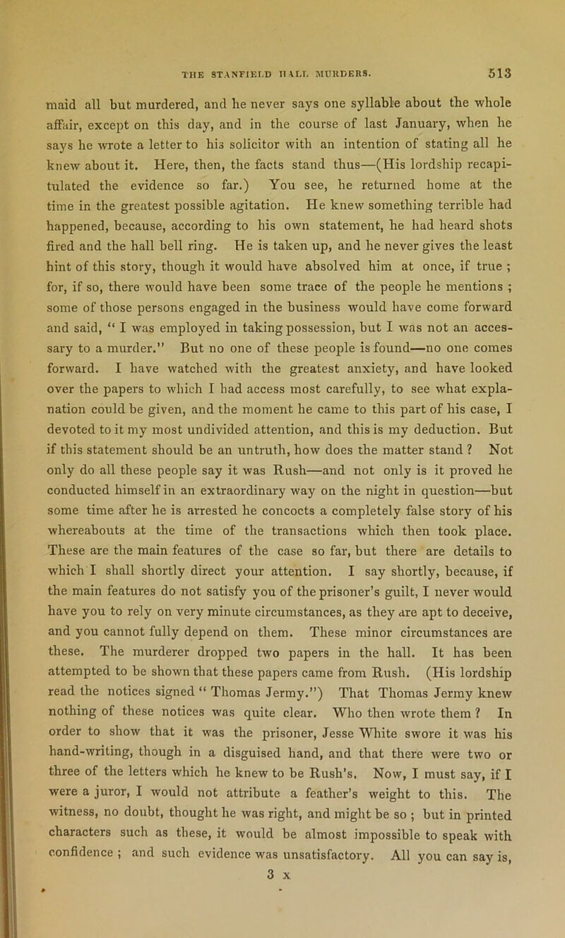 maid all but murdered, and he never says one syllable about the whole alFiiir, except on this day, and in the course of last January, when he says he wrote a letter to his solicitor with an intention of stating all he knew about it. Here, then, the facts stand thus—(His lordship recapi- tulated the evidence so far.) You see, he returned home at the time in the greatest possible agitation. He knew something terrible had happened, because, according to his own statement, he had heard shots fired and the hall bell ring. He is taken up, and he never gives the least hint of this story, though it would have absolved him at once, if true ; for, if so, there would have been some trace of the people he mentions ; some of those persons engaged in the business would have come forward and said, “ I was employed in taking possession, but I was not an acces- sary to a murder.” But no one of these people is found—no one comes forward. I have watched with the greatest anxiety, and have looked over the papers to which I had access most carefully, to see what expla- nation could be given, and the moment he came to this part of his case, I devoted to it my most undivided attention, and this is my deduction. But if this statement should be an untruth, how does the matter stand ? Not only do all these people say it was Rush—and not only is it proved he conducted himself in an extraordinary way on the night in question—but some time after he is arrested he concocts a completely false story of his whereabouts at the time of the transactions which then took place. These are the main features of the case so far, but there are details to which I shall shortly direct your attention. I say shortly, because, if the main features do not satisfy you of the prisoner’s guilt, I never would have you to rely on very minute circumstances, as they are apt to deceive, and you cannot fully depend on them. These minor circumstances are these. The murderer dropped two papers in the hall. It has been attempted to be shown that these papers came from Rush. (His lordship read the notices signed “ Thomas Jerray.”) That Thomas Jenny knew nothing of these notices was quite clear. Who then wrote them ? In order to show that it was the prisoner, Jesse White swore it w'as his hand-writing, though in a disguised hand, and that there were two or three of the letters which he knew to be Rush’s, Now, I must say, if I were a juror, I would not attribute a feather’s weight to this. The witness, no doubt, thought he was right, and might be so ; but in printed characters such as these, it would be almost impossible to speak with confidence ; and such evidence was unsatisfactory. All you can say is, 3 X