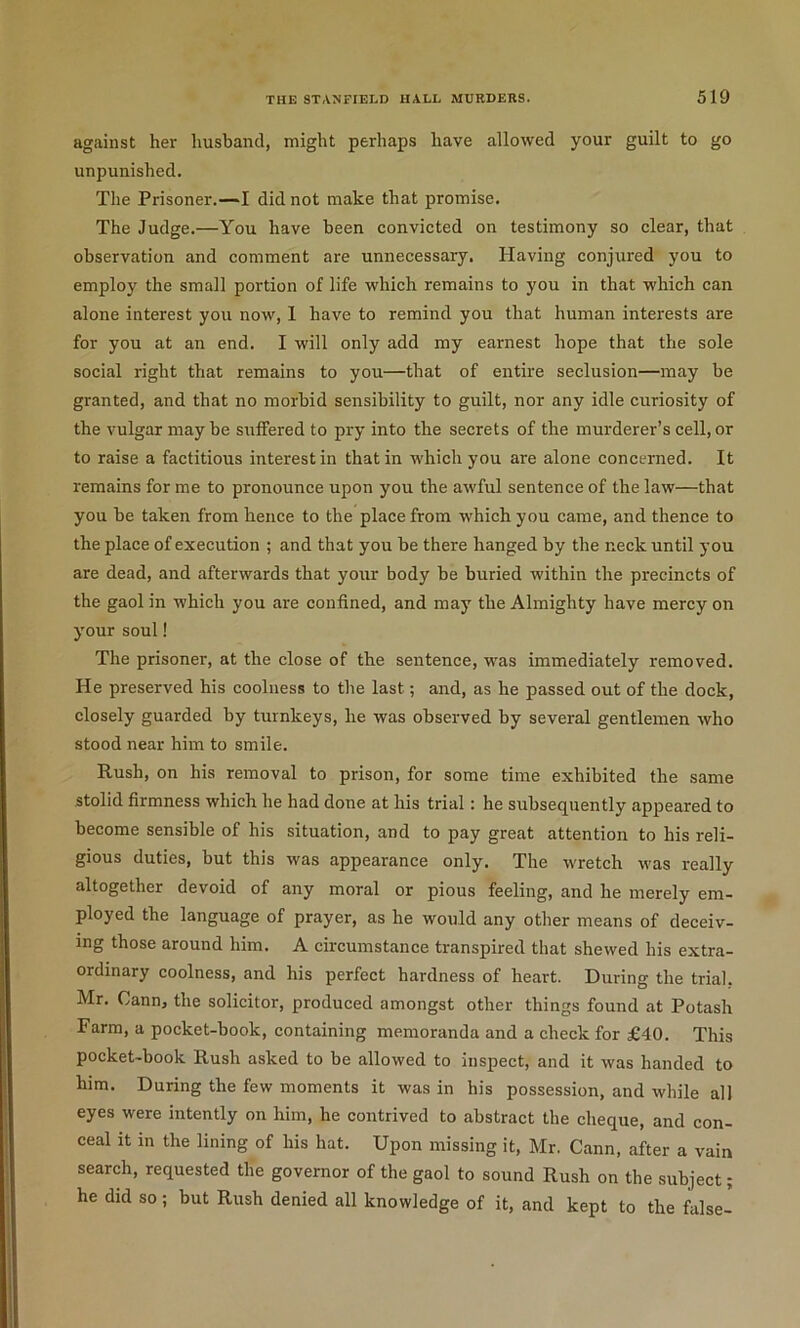 against her husband, might perhaps have allowed your guilt to go unpunished. Tlie Prisoner.—I did not make that promise. The Judge.—You have been convicted on testimony so clear, that observation and comment are unnecessary. Having conjured you to employ the small portion of life which remains to you in that which can alone interest you now, 1 have to remind you that human interests are for you at an end. I will only add my earnest hope that the sole social right that remains to you—that of entire seclusion—may be granted, and that no morbid sensibility to guilt, nor any idle curiosity of the vulgar may be suffered to pry into the secrets of the murderer’s cell, or to raise a factitious interest in that in which you are alone concerned. It remains for me to pronounce upon you the awful sentence of the law—that you be taken from hence to the place from which you came, and thence to the place of execution ; and that you be there hanged by the neck until you are dead, and afterwards that your body be buried within the precincts of the gaol in which you are confined, and may the Almighty have mercy on your soul! The prisoner, at the close of the sentence, was immediately removed. He preserved his coolness to the last; and, as he passed out of the dock, closely guarded by turnkeys, he was observed by several gentlemen who stood near him to smile. Rush, on his removal to prison, for some time exhibited the same stolid firmness which he had done at his trial: he subsequently appeared to become sensible of his situation, and to pay great attention to his reli- gious duties, but this was appearance only. The wretch was really altogether devoid of any moral or pious feeling, and he merely em- ployed the language of prayer, as he would any other means of deceiv- ing those around him. A circumstance transpired that shewed his extra- ordinary coolness, and his perfect hardness of heart. During the trial. Mr. Cann, the solicitor, produced amongst other things found at Potash Farm, a pocket-book, containing memoranda and a check for £40. This pocket-book Rush asked to be allowed to inspect, and it was handed to him. During the few moments it was in his possession, and while all eyes were intently on him, he contrived to abstract the cheque, and con- ceal it in the lining of his hat. Upon missing it, Mr. Cann, after a vain search, requested the governor of the gaol to sound Rush on the subject; he did so; but Rush denied all knowledge of it, and kept to the false-