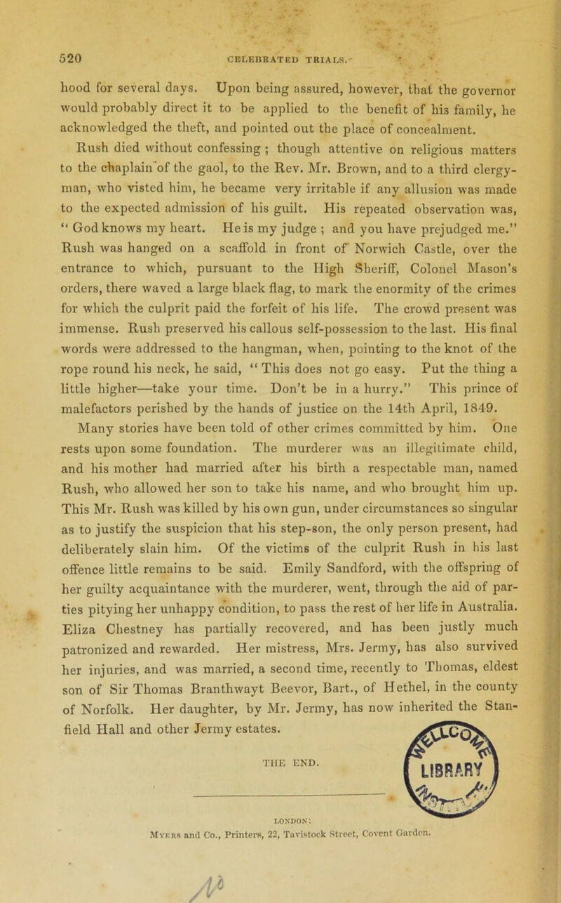 hood for several days. Upon being assured, however, that the governor would probably direct it to be applied to the benefit of his family, he acknow'ledged the theft, and pointed out the place of concealment. Rush died without confessing; though attentive on religious matters to the chaplain'of the gaol, to the Rev. Mr. Brown, and to a third clergy- man, who visted him, he became very irritable if any allusion was made to the expected admission of his guilt. His repeated observation was, “ God knows my heart. He is my judge ; and you have prejudged me.” Rush was hanged on a scaffold in front of Norwich Castle, over the entrance to which, pursuant to the High Sheriff, Colonel Mason’s orders, there waved a large black flag, to mark the enormity of the crimes | for which the culprit paid the forfeit of his life. The crowd present was ^ immense. Rush preserved his callous self-posses.sion to the last. His final , words were addressed to the hangman, when, pointing to the knot of the , rope round his neck, he said, “ This does not go easy. Put the thing a I little higher—take your time. Don’t be in a hurry.” This prince of j malefactors perished by the hands of justice on the 14th April, 1849. | Many stories have been told of other crimes committed by him. One j rests upon some foundation. The murderer was an illegitimate child, and his mother had married after his birth a respectable man, named Rush, who allowed her son to take his name, and who brought him up. This Mr. Rush was killed by his own gun, under circumstances so singular as to justify the suspicion that his step-son, the only person present, had deliberately slain him. Of the victims of the culprit Rush in his last offence little remains to be said. Emily Sandford, with the offspring of her guilty acquaintance with the murderer, went, through the aid of par- ties pitying her unhappy condition, to pass the rest of her life in Australia. Eliza Chestney has partially recovered, and has been justly much patronized and rewarded. Her mistress, Mrs. Jenny, has also survived her injuries, and was married, a second time, recently to Thomas, eldest | son of Sir Thomas Branthwayt Beevor, Bart., of Hethel, in the county ; of Norfolk. Her daughter, by Mr. Jermy, has now inherited the Stan- j field Hall and other Jermy estates. THE END. LONDON: Myers and Co., Printers, 22, Tavistock Street, Covcnt Garden.