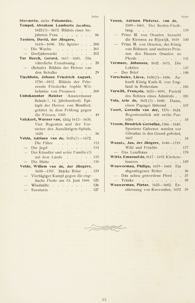Stevaerts, sielie Palamedez. Tempel, Abraham Lamberts Jacobsz, 1622(?)—1672. Bildnis einer be- jahrten Frau 86 Teniers, David, der Jüngere, 1610—1690. Die Spieler . . .200 — Die Wache 201 — Dorfjahrmarkt 202 Ter Borch, Gerard, 1617- 1681. Die väterliche Ermahnung .... 28 — (Schule). Bildnis der Helene van den Schalke 29 Tischbein, Johann Friedrich August, 1750—1812. Bildnis der Prin- zessin Friederike Sophie Wil- helmine von Preussen . . . 208 Unbekannter Meister Amsterdamer Schule?, 14. Jahrhundert). Epi- taph der Herren von Montfort, getötet in dem Feldzug gegen die Friesen, 1345 49 Vaickert, Werner van, tätig 1612—1635, Vier Regenten und der Vor- steher des Aussätzigen-Spitals, 1624 56 Velde, Adriaen van de, 1635(?) —1672. Die Fähre 113 — Die Jagd 114 — Der Künstler und seine Familie (?) auf dem Lande 115 — Die Hütte 116 Velde, Willem van de, der Jüngere, 1633—1707. Starke Brise . .124 — Viertägiger Kampf gegen die eng- lische Flotte am 13. Juni 1666 125 —’ Windstille 126 — Seesturm 127 Venne, Adriaen Pietersz. van de, 1589—1661. Der Seelen-Fisch- fang 139 — Prinz M. von Oranien besucht die Kirmess zu Rijswijk, 1618 140 — Prinz M. von Oranien, der König von Böhmen und mehrere Prin- zen des Hauses Oranien zu Pferde 141 Vermeer, Johannes, 1632- 1675. Die Lektüre 147 — Der Brief 148 Verschuier, Lieve, 1630(?)—1686. An- kunft König Karls II. von Eng- land in Rotterdam 185 Verwilt, Francois, 1623—1691. Porträt des Sohnes eines Admirals . . 181 Vois, Arie de, 1631 (?) —1680. Dame, einen Papagei fütternd . . . 157 Voort, Cornelis van der, 1576—1624. Regentenstück mit sechs Por- träts 55 Vroom, Hendrick Cornelisz, 1566—1640. Spaniens Galeeren werden vor Gibraltar in den Grund gebohrt, 1607 34 Weenix, Jan, der Jüngere, 1640—1719. Wild und Früchte 177 — Das Landhaus 178 Witte, Emanuel de, 1617—1692. Kirchen- inneres 149 Wouwerman, Philips, 1619—1668. Ein abgestiegener Reiter .... 36 — Das scheu gewordene Pferd . . 37 — Tränke 38 Wouwerman, Pieter, 1623—1682. Er- stürmung von Koevorden, 1672 39 X.\