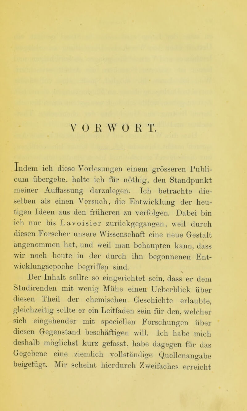 indem ich diese Vorlesungen einem grösseren Publi- cum übergebe, halte ich für nöthig, den Standpunkt meiner Auffassung darzulegen. Ich betrachte die- selben als einen Versuch, die Entwicklung der heu- tigen Ideen aus den früheren zu verfolgen. Dabei bin ich nur bis Lavoisier zurückgegangen, weil durch diesen Forscher unsere Wissenschaft eine neue Gestalt angenommen hat, und weil man behaupten kann, dass wir noch heute in der durch ihn begonnenen Ent- wicklungsepoche begriffen sind. Der Inhalt sollte so eingerichtet sein, dass er dem Studirenden mit wenig Mühe einen Ueberblick über diesen Theil der chemischen Geschichte erlaubte, gleichzeitig sollte er ein Leitfaden sein für den, welcher sich eingehender mit speciellen Forschungen über diesen Gegenstand beschäftigen will. Ich habe mich deshalb möglichst kurz gefasst, habe dagegen für das Gegebene eine ziemlich vollständige Quellenangabe beigefügt. Mir scheint hierdurch Zweifaches erreicht