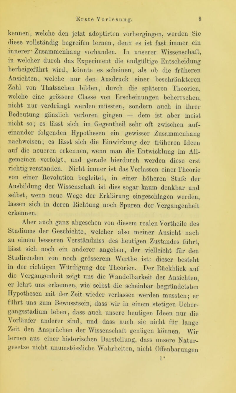 kennen, welche den jetzt adoptirten vorhergingen, werden Sie diese vollständig begreifen lernen, denn es ist fast immer ein innerer* Zusammenhang vorhanden. In unserer Wissenschaft, in welcher durch das Experiment die endgültige Entscheidung herheigeführt wird, könnte es scheinen, als ob die früheren Ansichten, welche nur den Ausdruck einer beschränkteren Zahl von Thatsachen bilden, durch die späteren Theorien, welche eine grössere Classe von Erscheinungen beherrschen, nicht nur verdrängt werden müssten, sondern auch in ihrer Bedeutung gänzlich verloren gingen — dem ist aber meist nicht so; es lässt sich im Gegentheil sehr oft zwisclien auf- einander folgenden Hypothesen ein gewisser Zusammenhang nachweisen; es lässt sich die Einwirkung der früheren Ideen auf die neueren erkennen, wenn man die Entwicklung im All- gemeinen verfolgt, und gerade hierdurch werden diese erst richtig verstanden. Nicht immer ist das Verlassen einer Theorie von einer Kevolution begleitet, in einer höheren Stufe der Ausbildung der Wissenschaft ist dies sogar kaum denkbar und selbst, wenn neue Wege der Erklärung eingeschlagen werden, lassen sich in deren Richtung noch Spuren der Vergangenheit erkennen. Aber auch ganz abgesehen von diesem realen Vortheile des Studiums der Geschichte, welcher also meiner Ansicht nach zu einem besseren Verständniss des heutigen Zustandes führt, lässt sich noch ein anderer angeben, der vielleicht für den Studirenden von noch grösserem Werthe ist: dieser besteht in der richtigen Würdigung der Theorien. Der Rückblick auf die Vergangenheit zeigt uns die Wandelbarkeit der Ansichten, er lehrt uns erkennen, wie selbst die scheinbar begründetsten Hypothesen mit der Zeit wieder verlassen werden mussten; er führt uns zum Bewusstsein, dass wir in einem stetigen Ueher- gangsstadium leben, dass auch unsere heutigen Ideen nur die Vorläufer anderer sind, und dass auch sie nicht für lange Zeit den Ansprüchen der Wissenschaft genügen können. Wir lernen aus einer historischen Darstellung, dass unsere Natur- gesetze nicht unumstössliche Wahrheiten, nicht Offenbarungen 1*