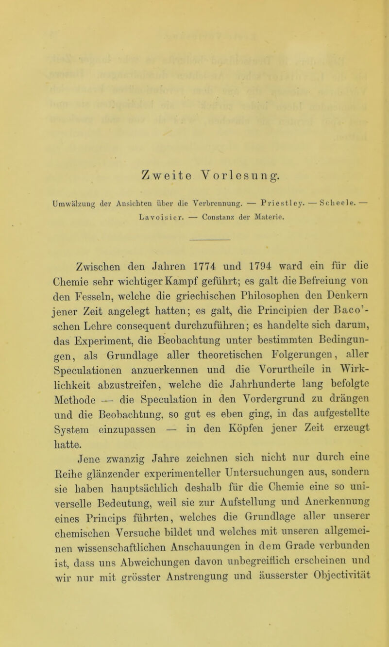 Umwälzung der Ansichten über die Verbrennung. — Priestlc)'.—Scheele.— Lavoisier. — Constanz der Materie. Zwischen den Jahren 1774 und 1794 ward ein für die Chemie sehr wichtiger Kampf geführt; es galt die Befreiung von den Fesseln, welche die griechischen Philosophen den Denkern jener Zeit angelegt hatten; es galt, die Principien der Baco’- schen Lehre consequent durchzuführen; es handelte sich darum, das Experiment, die Beobachtung unter bestimmten Bedingun- gen, als Grundlage aller theoretischen Folgerungen, aller Speculationen anzuerkennen und die Vorurtheile in Wirk- lichkeit abzustreifen, welche die Jahrhunderte lang befolgte Methode — die Speculation in den Vordergrund zu drängen und die Beobachtung, so gut es eben ging, in das aufgestellte System einzupassen — in den Köpfen jener Zeit erzeugt hatte. Jene zwanzig Jahre zeichnen sich nicht nur durch eine Reihe glänzender experimenteller Untersuchungen aus, sondern sie haben hauptsächlich deshalb für die Chemie eine so uni- verselle Bedeutung, weil sie zur Aufstellung und Anerkennung eines Princips führten, welches die Grundlage aller unserer chemischen Versuche bildet und welches mit unseren allgemei- nen wissenschaftlichen Anschauungen in dem Grade verbunden ist, dass uns Abweichungen davon unbegreiflich ersclieinen und wir nur mit grösster Anstrengung und äusserster Objectivität