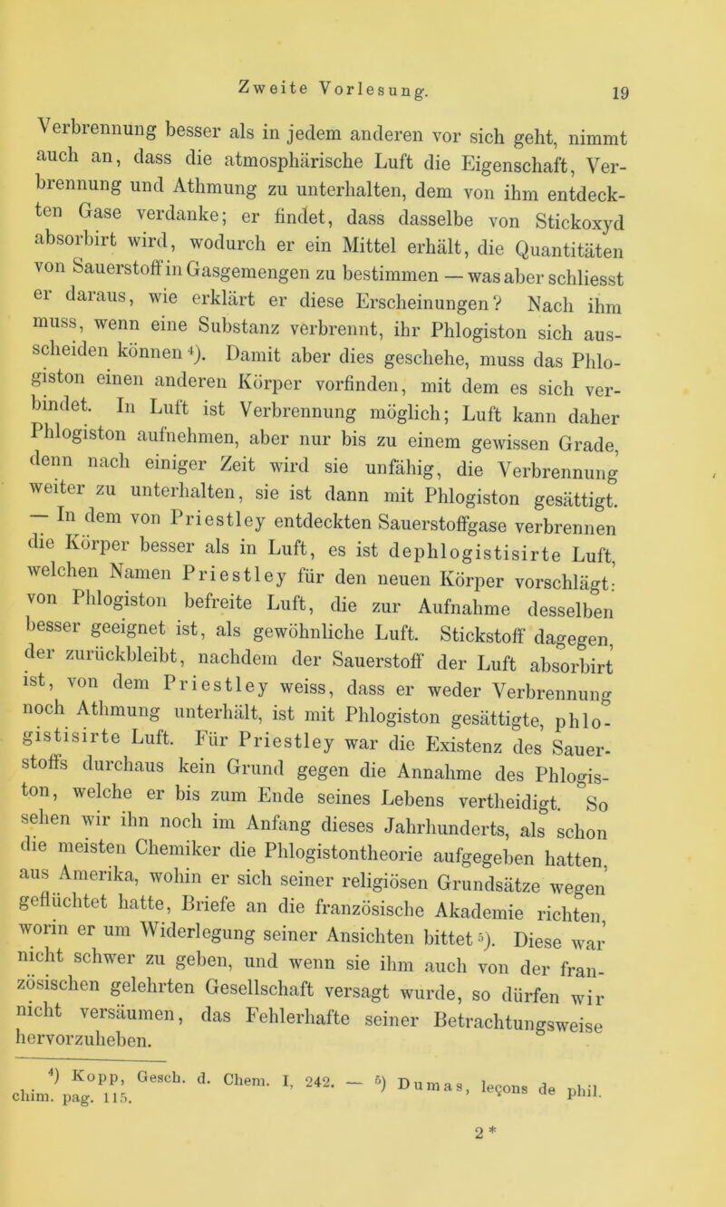 Verbrennung besser als in jedem anderen vor sich geht, nimmt auch an, dass die atmosphärische Luft die Eigenschaft, Ver- brennung und Athmung zu unterhalten, dem von ihm entdeck- ten Gase verdanke; er findet, dass dasselbe von Stickoxyd absorbirt wird, wodurch er ein Mittel erhält, die Quantitäten von Sauerstoff in Gasgemengen zu bestimmen — was aber schliesst er daraus, wie erklärt er diese ErscheinungenV Nach ihm muss, wenn eine Substanz verbrennt, ihr Phlogiston sich aus- scheiden können Q. Damit aber dies geschehe, muss das Phlo- giston einen anderen Körper vorfinden, mit dem es sich ver- bindet In Luft ist Verbrennung möglich; Luft kann daher Phlogiston aufnehmen, aber nur bis zu einem gewissen Grade, denn nach einiger Zeit wird sie unfähig, die Verbrennung weiter zu unterhalten, sie ist dann mit Phlogiston gesättigt. - In dem von Priestley entdeckten Sauerstoffgase verbrennen die Körper besser als in Luft, es ist dephlogistisirte Luft, welchen Namen Priestley für den neuen Körper vorschlägt:’ von Phlogiston befreite Luft, die zur Aufnahme desselben besser geeignet ist, als gewöhnliche Luft. Stickstoff dagegen, der ziiruckbleibt, nachdem der Sauerstoff der Luft absorbirt ist, von dem Priestley weiss, dass er weder Verbrennung noch Athmung unterhält, ist mit Phlogiston gesättigte, phlo- gistisirte Luft. Für Priestley war die Existenz des Sauer- Stoffs durchaus kein Grund gegen die Annahme des Phlogis- ton, welche er bis zum Ende seines Lebens vertheidigt. So sehen wir ihn noch im Anfang dieses Jahrhunderts, als schon die meisten Chemiker die Phiogistontheorie aufgegeben hatten aus Amerika, wohin er sich seiner religiösen Grundsätze wegen gefluchtet hatte, Briefe an die französische Akademie richten worin er um Widerlegung seiner Ansichten bittet 5). Diese war nicht schwer zu geben, und wenn sie ihm auch von der fran- zösischen gelehrten Gesellschaft versagt wurde, so dürfen wir nicht versäumen, das Fehlerhafte hervorzuheben. '•) Kopp, Gesch. d. Clieni. I, 242. clüm. pag. 11.5. Dumas, legous de phil. 2*