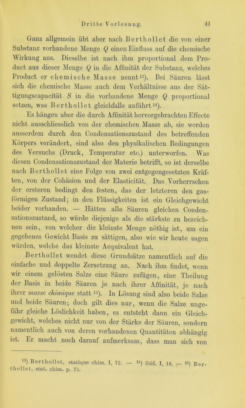 Ganz allgemein übt aber nach Berthollet die von einer Substanz vorhandene Menge Q einen Einfluss auf die chemische Wirkung aus. Dieselbe ist nach ihm proportional dem Pro- duct aus dieser Menge Q in die Affinität der Substanz, welches Product er chemische Masse nenntBei Säuren lässt sich die chemische Masse auch dem Verhältnisse aus der Sät- tigungscapacität S in die vorhandene Menge Q proportional setzen, was Berthollet gleichfalls anführt Es hängen aber die durch Affinität hervorgebrachten Effecte nicht ausschliesslich von der chemischen Masse ab, sie werden ausserdem durch den Condensationszustand des betreffenden Körpers verändert, sind also den physikalischen Bedingungen des Versuchs (Druck, Temperatur etc.) unterworfen. Was diesen Condensationszustand der Materie betrifft, so ist derselbe nach Berthollet eine Folge von zwei entgegengesetzten Kräf- ten, von der Cohäsion und der Elasticität. Das Vorherrschen der ersteren bedingt den festen, das der letzteren den gas- förmigen Zustand; in den Flüssigkeiten ist ein Gleichgewicht beider vorhanden. — Hätten alle Säuren gleichen Conden- sationszustand, so würde diejenige als die stärkste zu bezeich- nen sein, von welcher die kleinste Menge nöthig ist, um ein gegebenes Gewicht Basis zu sättigen, also wie wir heute sagen würden, welche das kleinste Aequivalent hat. Berthollet wendet diese Grundsätze namentlich auf die einfache und doppelte Zersetzung an. Nach ihm findet, wenn wir einem gelösten Salze eine Säure zufügeu, eine Theiluim der Basis in beide Säuren je nach ihrer Affinität, je nach ihrer müsse chimique statt i^). In Lösung sind also beide Salze und beide Säuren; doch gilt dies nur, wenn die Salze unge- fähr gleiche Löslichkeit haben, es entsteht dann ein Gleich- gewiclit, welches nicht nur von der Stärke der Säuren, sondern namentlich auch von deren vorhandenen Quantitäten abhängig ist. Er macht noch darauf aufmerksam, dass man sich von 13) BertlioDet, statique cliim. I, 72. — ii) ibid. I, 16. i^) ßer- tliollet, stat. chim. p. 75.