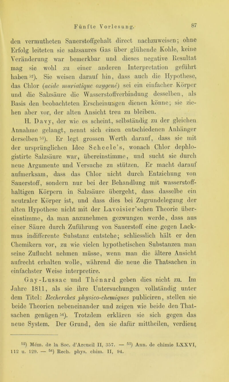 den venmitlieteii Saiierstoffgelialt direct naclizuweisen; ohne Erfolg leiteten sie salzsaures Gas über glühende Kohle, keine Veränderung war bemerkbar und dieses negative Resultat mag sie wohl zu einer anderen Interpretation geführt haben ^2^. Sie weisen darauf hin, dass auch die Hypothese, das Chlor (acide miiriatiqtic oxygenc) sei ein einfacher Körper und die Salzsäure die WasserstoftVerbindnng desselben, als Basis den beobachteten Erscheinungen dienen könne; sie zie- hen aber vor, der alten Ansicht treu zu bleiben. II. Davy, der wie es scheint, selbständig zu der gleichen Annahme gelangt, nennt sich einen entschiedenen Anhänger derselben Er legt grossen Werth darauf, dass sie mit der ursprünglichen Idee Scheele’s, wonach Chlor dephlo- gistirte Salzsäure war, übereinstimme, und sucht sie durcli neue Argumente und Versuche zu stützen. Er macht darauf aufmerksam, dass das Chlor nicht durch Entziehung von Sauerstoff, sondern nur bei der Behandlung mit wasserstoft- haltigen Körpern in Salzsäure übergelit, dass dasselbe ein neutraler Körper ist, und dass dies bei Zugrundelegung der alten Hypothese nicht mit der Lavoisier’schen Theorie über- einstimme, da man anznnehmen gezwungen werde, dass aus einer Säure durch Zuführung von Sauerstoff eine gegen Lack- mus indifferente Sul)stanz entstehe; schliesslich hält er den Chemikern vor, zu wie vielen hypothetischen Substanzen man seine Zuflucht nehmen müsse, wenn man die ältere Ansicht aufrecht erhalten wolle, während die neue die Thatsachen in einfachster Weise interpretire. Gay-Lussac und Thenard geben dies nicht zu. Im Jahre 1811, als sie ihre Untersuchungen vollständig unter dem Titel: Bcchcrchcs physico-chemiques publiciren, stellen sic beide Theorien nebeneinander und zeigen wie beide den That- sachen genügen ^-t). Trotzdem erklären sie sich gegen das neue System. Der Grund, den sie dafür mittheilen, verdient '*2) M4in. de la Soc. d’Arcueil II, 357. — •'’•*) Arm. de cliimie LXXVI, 112 u. 129. — Rech. phys. chini. II, 94-
