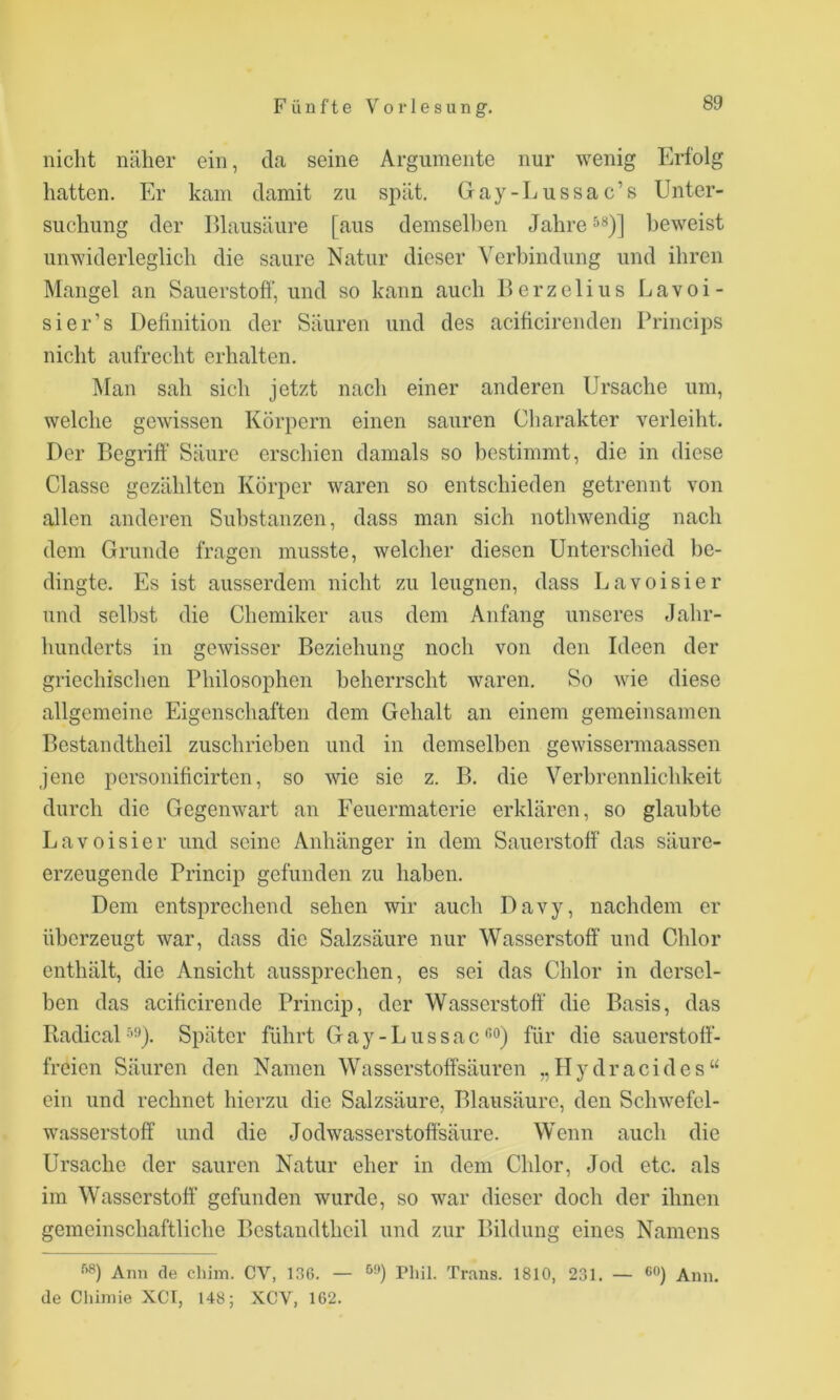 nicht näher ein, da seine Argumente nur wenig Erfolg hatten. Er kam damit zu spät. Gay-Lussac’s Unter- suchung der Elausäure [aus demselben Jahre beweist unwiderleglich die saure Natur dieser Verbindung und ihren Mangel an Sauerstoff', und so kann auch llerzelius Lavoi- sier’s Definition der Säuren und des acificirenden Princips nicht aufrecht erhalten. ]\Ian sah sich jetzt nach einer anderen Ursache um, welche gewissen Körpern einen sauren Charakter verleiht. Der Begriff' Säure erschien damals so bestimmt, die in diese Classe gezählten Körper waren so entschieden getrennt von allen anderen Substanzen, dass man sich nothwendig nach dem Grunde fragen musste, welcher diesen Unterschied be- dingte. Es ist ausserdem nicht zu leugnen, dass Lavoisier und selbst die Chemiker aus dem Anfang unseres Jahr- hunderts in gewisser Beziehung nocli von den Ideen der griechischen Philosophen beherrscht waren. So wie diese allgemeine Eigenschaften dem Gehalt an einem gemeinsamen Bestandtheil zuschrieben und in demselben gewissermaassen jene personificirtcn, so me sie z. B. die Verbrennlichkeit durch die Gegenwart an Feuermaterie erklären, so glaubte Lavoisier und seine Anhänger in dem Sauerstoff das säure- erzeugende Princip gefunden zu haben. Dem entsprechend sehen wir auch Davy, nachdem er überzeugt war, dass die Salzsäure nur Wasserstoff und Chlor enthält, die Ansicht aussprechen, es sei das Chlor in dersel- ben das acificirende Princip, der Wasserstoff die Basis, das Radical •’’^). Später führt G a y - L u s s a c *^0) für die sauerstoff- freien Säuren den Namen Wasserstoffsäuren ,,Hydracides“ ein und rechnet hierzu die Salzsäure, Blausäure, den Schwefel- wasserstoff und die Jodwasserstoff'säure. Wenn auch die Ursache der sauren Natur eher in dem Chlor, Jod etc. als im Wasserstoff' gefunden wurde, so war dieser doch der ihnen gemeinschaftliche Bestandtheil und zur Bildung eines Namens Ann de cliiin. CV, 136. — riiil. Trans. 1810, 231. — ®‘’) Ann. de Clüniie XCT, 148; XCV, 162.