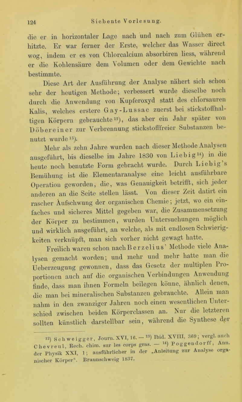 die er in horizontaler Lage nach und nach zum Glühen er- hitzte. Er war ferner der Erste, welcher das Wasser direct wog, indem er es von Chlorcalcium absorhiren liess, während er die Kohlensäure dem Volumen oder dem Gewichte nach bestimmte. Diese Art der Ausführung der Analyse nähert sich schon sehr der heutigen Methode; verbessert wurde dieselbe noch durch die Anwendung von Kupferoxyd statt des chlorsauien Kalis, welches erstere Gay-Lussac zuerst bei stickstoffhal- tigen Körpern gebrauchte 12), das aber ein Jahr später von Dübereiner zur Verbrennung stickstofffreier Substanzen l)e- nutzt wurde i'^). Mehr als zehn Jahre wurden nach dieser Methode Analysen ausgeführt, bis diesell)e im Jahre 1830 von Liebig^^) in die heute noch benutzte Form gebracht wurde. Durch Liebig’s Demühung ist die Elementaranalyse eine leicht auslührbare Operation geworden, die, was Genauigkeit betrifft, sich jeder anderen an die Seite stellen lässt. Von dieser Zeit datirt ein rascher Aufschwung der organischen Chemie; jetzt, wo ein ein- faches und sicheres Mittel gegeben war, die Zusammensetzung der Körper zu bestimmen, wurden Untersuchungen möglich und wirklich ausgeführt, an welche, als mit endlosen Schwierig- keiten verknüpft, man sich vorher nicht gewagt hatte. Freilich waren schon nacliBerzelius’ Methode viele Ana- lysen gemacht worden; und mehr und mehr hatte man die Ueberzeugung gewonnen, dass das Gesetz der multiplen lio- portionen auch auf die organischen Verbindungen Anwendung bilde, dass man ihnen Formeln beilegen könne, ähnlich denen, die man bei mineralischen Substanzen gebrauchte. Allem man nahm in den zwanziger Jahren noch einen wesentlichen Unter- schied zwischen beiden Körperclassen an. Nur die letzteren sollten künstlich darstellbar sein, während die Synthese der 12) Schweigger, Jouvn. XVI, 16. -Ibid. XVIII, 369; vergl. auch Chevveul, Rech. chim. sur les corps ffvas. — ’b Poggeudorff, Ann. der Physik XXI, 1 ; ausführlicher in der „Anleitung zur Analyse orga- nischer Körper“. Rraunschweig 1837.