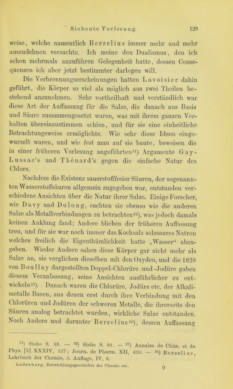 weise, welche namentlich Berzelius immer mehr und mehr auszudehnen versuchte. Ich meine den Dualismus, den ich schon mehrmals anzuführen Gelegenheit hatte, dessen Conse- (luenzen ich aber jetzt bestimmter darlegen will. Die Verbrennungserscheinungen hatten Lavoisier dahin geführt, die Körper so viel als möglich aus zwei Theilen be- stehend anzunehmen. Sehr vortheilhaft und verständlich war diese Art der Auffassung für die Salze, die danach aus Basis und Säure zusammengesetzt waren, was mit ihrem ganzen Ver- halten übereinzustimmen schien, und für sie eine einheitliche Betrachtungsweise ermöglichte. Wie sehr diese Ideen einge- wurzelt waren, und wie fest man auf sie baute, beweisen die in einer früheren Vorlesung angeführten*i) Argumente Gay- Lussae’s und Thenard’s gegen die einfache Natur des Chlors. Nachdem die Existenz sauerstoffTreier Säuren, der sogenann- ten Wasserstoffsäuren allgemein zugegeben war, entstanden ver- schiedene Ansichten über die Natur ihrer Salze. Einige Forscher, wie Davy und Dulong, suchten sie ebenso wie die anderen Salze als Metallverbindungen zu betrachten32), was jedoch damals keinen Anklang fand; Andere blieben der früheren Auffassung treu, und für sie war noch immer das Kochsalz salzsaures Natron welches freilich die Eigenthümlichkeit hatte „Wasser“ abzu- geben. Wieder Andere sahen diese Körper gar nicht mehr als Salze an, sie verglichen dieselben mit den Oxyden, und die 1828 von Boullay dargestellten Doppel-Chlorüre und-Jodüre gaben diesem Veranlassung, seine Ansichten ausführlicher zu ent- wickelnäs). Danach waren die Chlorüre, Jodüre etc. der Alkali- metalle Basen, aus denen erst durch ihre Verbindung mit den Chlorürcn und Jodüren der schweren iMetalle, die ihrerseits den Säuien analog betrachtet wurden, wirkliche Salze entstanden. Noch Andere und darunter Berzel ius^^), dessen Auffassung Siehe S. 88. 32) gjehe S. 90. — 33) Annales de Chim. et de Phys. [2] XXXIV, 337; Journ. de Pliarin. XII, 6 30. — 34) Berzelius, Lehrbuch der Chemie, 3. Auflage, IV, 6. Ladenburg, Entwicklungsgeschichte der Chemie etc. a