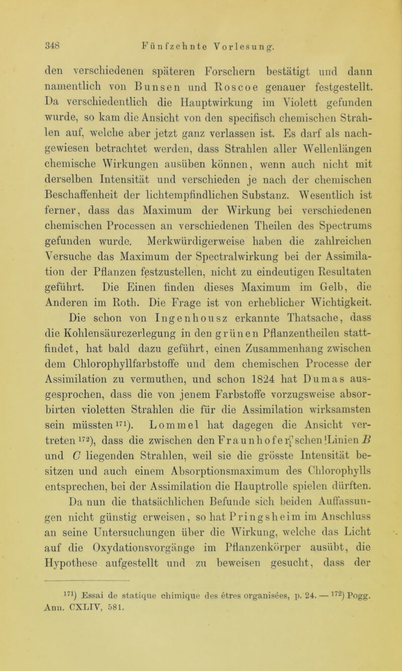 den verschiedenen späteren Forschern bestätigt und dann namentlich von Bunsen und Iloscoe genauer festgestellt. Da verschiedentlich die Ilauptwirkung im Violett gefunden wurde, so kam die Ansicht von den specifisch chemischen Strah- len auf, welche aber jetzt ganz verlassen ist. Es darf als nach- gewiesen betrachtet werden, dass Strahlen aller Wellenlängen chemische Wirkungen ausüben können, wenn auch nicht mit derselben Intensität und verschieden je nach der chemischen Beschaffenheit der lichtemptindlichen Substanz. Wesentlich ist ferner, dass das Maximum der Wirkung bei verschiedenen chemischen Processen an verschiedenen Theilen des Spectrums gefunden wurde. Merkwürdigerweise haben die zahlreichen Versuche das Maximum der Spectralwirkung bei der Assimila- tion der Pflanzen festzustellen, nicht zu eindeutigen Resultaten geführt. Die Einen finden dieses Maximum im Gelb, die Anderen im Roth. Die Frage ist von erheblicher Wichtigkeit. Die schon von Ingenhousz erkannte Thatsache, dass die Kohlensäurezerlegung in den grünen Pflanzentheilen statt- findet, hat bald dazu geführt, einen Zusammenhang zwischen dem Chlorophyllfarbstoffe und dem chemischen Processe der Assimilation zu vermuthen, und schon 1824 hat Dumas aus- gesprochen, dass die von jenem Farbstoffe vorzugsweise absor- birten violetten Strahlen die für die Assimilation wirksamsten sein müsstenLommel hat dagegen die Ansicht ver- treten dass die zwischen den Fraunhofeij’sehen ILinien 2^ und C liegenden Strahlen, weil sie die grösste Intensität be- sitzen und auch einem Absorptionsmaximum des Chlorophylls entsprechen, bei der Assimilation die Hauptrolle spielen dürften. Da nun die thatsächlichen Befunde sich beiden Auffassun- gen nicht günstig erweisen, so hat Pringsheim im Anschluss an seine Untersuchungen über die Wirkung, welche das Licht auf die Oxydationsvorgänge im Pflanzenkörper ausübt, die Hypothese aufgestellt und zu l)eweisen gesucht, dass der 1^1) Essai de statique chimiqne des etres organisees, p. 24. — Pogg. Ann. eXLIV, .'381.