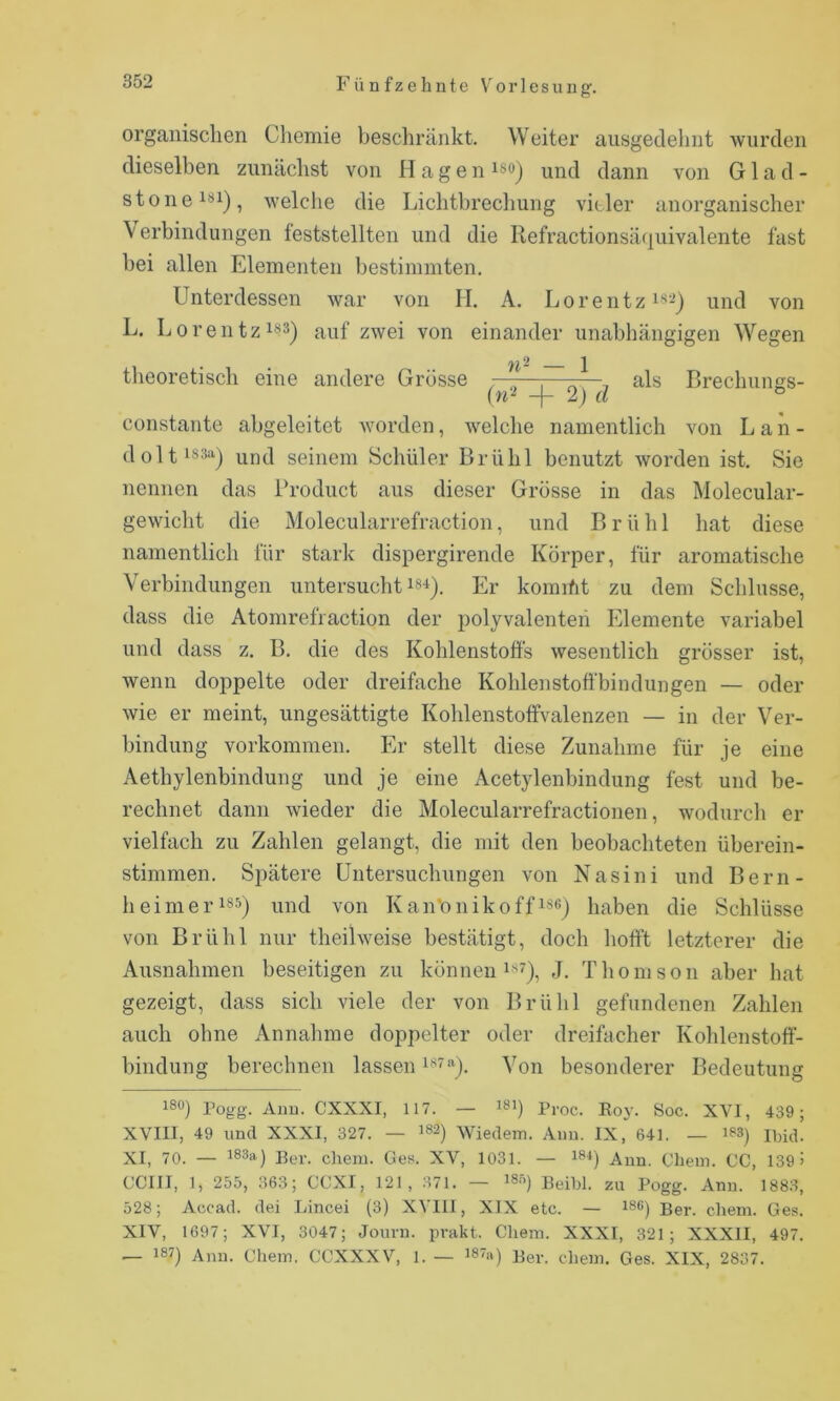 organischen Chemie beschränkt. Weiter ausgedehnt wurden dieselben zunächst von Hagen iso) und dann von G1 a d - stone^**!), welche die Lichtbrecliung vieler anorganischer \erbindungen feststellten und die Refractionsätiuivalente fast bei allen Elementen bestimmten. Unterdessen war von II. A. Lo rentzi‘*-) und von L. Lorentzisäj ^^ei von einander unabhängigen Wegen theoretisch eine andere Grösse -—,—-—^ als Brechuims- 2) rt ® constante abgeleitet worden, welche namentlich von L a n - doltis3a^ und seinem Schüler Brühl benutzt worden ist. Sie nennen das Product aus dieser Grösse in das Molecular- gewicht die Molecularrefraction, und Brühl hat diese namentlich für stark dispergirende Körper, für aromatische Verbindungen untersucht Er komiüt zu dem Schlüsse, dass die Atomrefraction der polyvalenteii Elemente variabel und dass z. B. die des Kohlenstoffs wesentlich grösser ist, wenn doppelte oder dreifache Kohlenstofibindungen — oder wie er meint, ungesättigte Kohlenstoffvalenzen — in der Ver- bindung Vorkommen. Er stellt diese Zunahme für je eine Aethylenbindung und je eine Acetylenbindung fest und be- rechnet dann wieder die Molecularrefractionen, wodurch er vielfach zu Zahlen gelangt, die mit den beobachteten überein- stimmen. Spätere üntersuchnngen von Nasini und Bern- heimeriss) und von Kan'onikoffisß) haben die Schlüsse von Brühl nur theilweise bestätigt, doch hofft letzterer die Ausnahmen beseitigen zu können i«'), J. Thomson aber hat gezeigt, dass sich viele der von Brühl gefundenen Zahlen auch ohne Annahme doj^pelter oder dreifacher Kohlenstoff- bindung berechnen lassen Von besonderer Bedeutung 180) Pogg. Auu. CXXXI, 117. — 181) Proc. Boy. Soc. XVI, 439 ; XVIII, 49 und XXXI, 327. — 182) Wiedem. Anu. IX, 641. — 183) iijüp XI, 70. — 183a) Per. clxem. Ges. XV, 1031. — 18-») Aun. Cliein. CG, 139 > ccm, 1, 255, 363; CCXI, 121, 371. — i8ä) Beibl. zu Pogg. Ann. 1883, 528; Accad. dei Lincei (3) XVIII, XIX etc. — 186) Ber. chein. Ges. XIV, 1697; XVI, 3047; Jouni. prakt. Cliem. XXXI, 321; XXXII, 497. — 187) Ann. Chein. CCXXXV, 1. — i87a) Per. diem. Ges. XIX, 2837.
