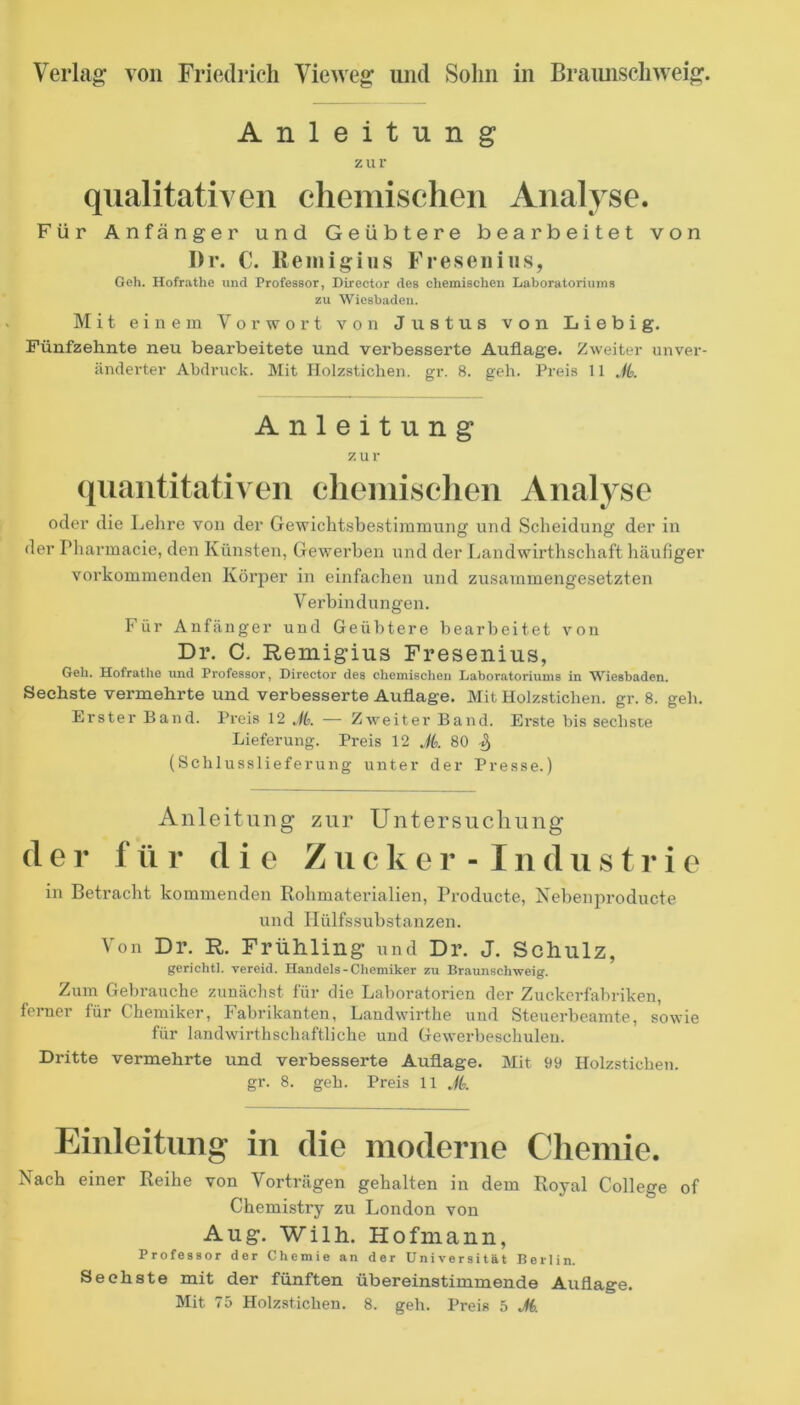 Anleitung zur qualitativen chemischen Analyse. Für Anfänger und Geübtere bearbeitet von I)r. C. Remigius Fresenius, Geh. Hofrathe und Professor, Director des chemischen Laboratoriums zu Wiesbaden. Mit einem Vorwort von Justus von Liebig. Fünfzehnte neu bearbeitete und verbesserte Auflage. Zweiter unver- änderter Abdruck. ]Mit Ilolzsticlien. gr. 8. geh. Preis 11 JL Anleitung zur quantitativen eheinischen Analyse oder die Lehre von der Gewichtsbestimmung und Scheidung der in der Pharmacie, den Künsten, Gewerben und der liandwirthschaft häufiger vorkommenden Körper in einfachen und zusammengesetzten Verbindungen. Für Anfänger und Geülttere bearbeitet von Dr. C. Remigius Fresenius, Geh. Hofrathe und Professor, Director des chemischen Laboratoriums in Wiesbaden. Sechste vermehrte und verbesserte Auflage. Mit Holzstichen, gr. 8. geli. Erster Band. Preis 12 — Zweiter Band. Erste bis sechste Lieferung. Preis 12 Jk 80 % (Schlusslieferung unter der Presse.) Anleitung zur Untersuchung der f ü r die Z ii c k e r - I n d ii s t r i e in Betracht kommenden Rohmaterialien, Producte, Xebenproducte und Ilülfs,Substanzen. Von Dr. R. Frühling und Dr. J. Schulz, gerichtl. vereid. Handels - Chemiker zu Braunschweig. Zum Gebrauche zunächst für die Laboratorien der Zuckerfabriken, ferner für Chemiker, Fabrikanten, Laudwirthe und Steuerbeamte, sowie für landwirthschaftliche und Gewerbeschulen. Dritte vermehrte und verbesserte Auflage. Mit 99 Holzstichen. gr. 8. geh. Preis 11 Jk Einleitung in die moderne Chemie. Nach einer Reihe von Vorträgen gehalten in dem Royal College of Chemistry zu London von Aug. Wilh. Hofniann, Professor der Chemie an der Universität Berlin. Sechste mit der fünften übereinstimmende Auflage.