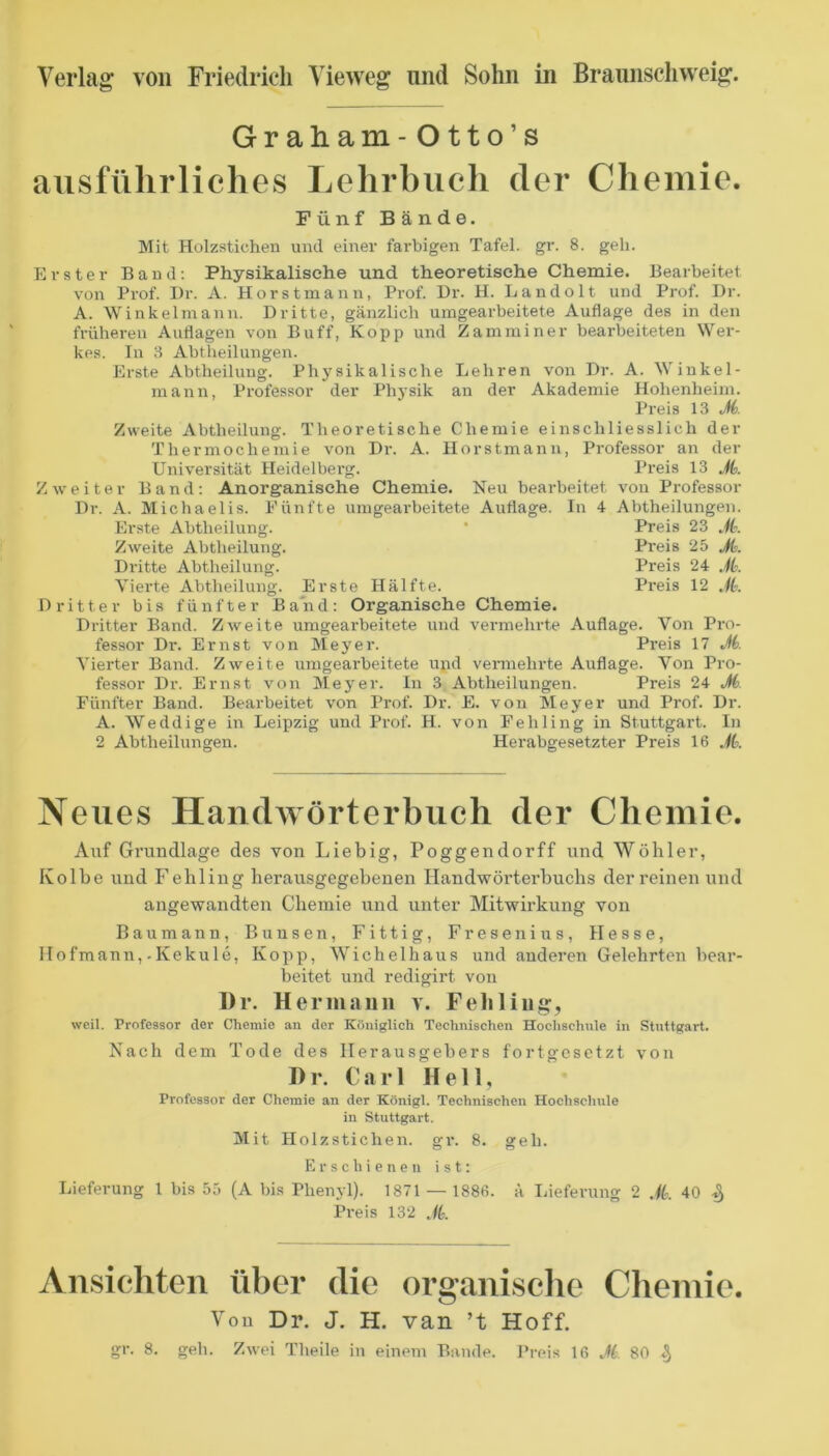 Graham- Otto’s ausführliches Lehrbuch der Chemie. Fünf B ände. Mit Holzsticheii und einer farbigen Tafel, gr. 8. geh. Erster Band; Physikalische und theoretische Chemie. Bearbeitet von Prof. I)r. A. Horst mann, Prof. Dr. H. Landolt und Prof. I)r. A. Winkelmann. Dritte, gänzlich umgearbeitete Auflage des in den früheren Auflagen von Buff, Kopp und Zamminer bearbeiteten Wer- kes. In 3 Abtheilungen. Erste Abtheilung. Physikalische Lehren von Dr. A. Winkel- mann, Professor der Ph5’sik an der Akademie Hohenheim. Preis 13 J6. Zweite Abtheilung. Theoretische Chemie einschliesslich der Thermochemie von Dr. A. Horstmann, Professor an der Universität Heidelberg. Preis 13 M. Zweiter Band: Anorganische Chemie. Neu bearbeitet von Professor Dr. A. Michaelis. Eünfte umgearbeitete Auflage. In 4 Abtheilungen. Erste Abtheilung. • Preis 23 M. Zweite Abtheilung. Pi'eis 25 J(:. Dritte Abtheilung. Preis 24 M. Vierte Abtheilung. Erste Hälfte. Preis 12 M. Dritter bis fünfter Band: Organische Chemie. Dritter Band. Zweite umgearbeitete und vermehrte Auflage. Von Pro- fessor Dr. Ernst von Meyer. Preis 17 M. Vierter Band. Zweite umgearbeitete und vennehrte Auflage. Von Pro- fessor Dr. Ernst von Meyer. In 3 Abtheilungen. Preis 24 M. Fünfter Band. Bearbeitet von Prof. Dr. E. von Meyer und Prof. Dr. A. Weddige in Leipzig und Prof. H. von Fehling in Stuttgart, ln 2 Abtheilungen. Herabgesetzter Preis 16 M. Neues HandAvörterbuch der Chemie. Auf Grundlage des von Liebig, Poggendorff und Wühler, Kolbe und Fehling herausgegebenen Handwörterbuchs der reinen und angewandten Chemie und unter Mitwirkung von Bau mann, Bunsen, Fittig, Fresenius, Hesse, IIofmann,.Kekule, Kopp, Wichelhaus und anderen Gelehrten bear- beitet und recligirt von Dr. Hermann v. Feliliiiff, weil. Professor der Chemie an der Königlich Technischen Hochschule in Stuttgart. Nach dem Tode des Herausgebers fortgesetzt von D r. Carl Hell, Professor der Chemie an der Königl. Technischen Hochschule in Stuttgart. Mit Holzstichen, gr. 8. geh. Erschienen ist: Lieferung 1 bis 55 (A bis Phenyl). 1871 — 1886. a Lieferung 2 40 ^ Preis 132 ./6. Ansichten über die organische Chemie. Von Dr. J. H. van ’t Hoff. gr. 8. geh. Zwei Theile in einem Baude. Preis 16 M 80 ^