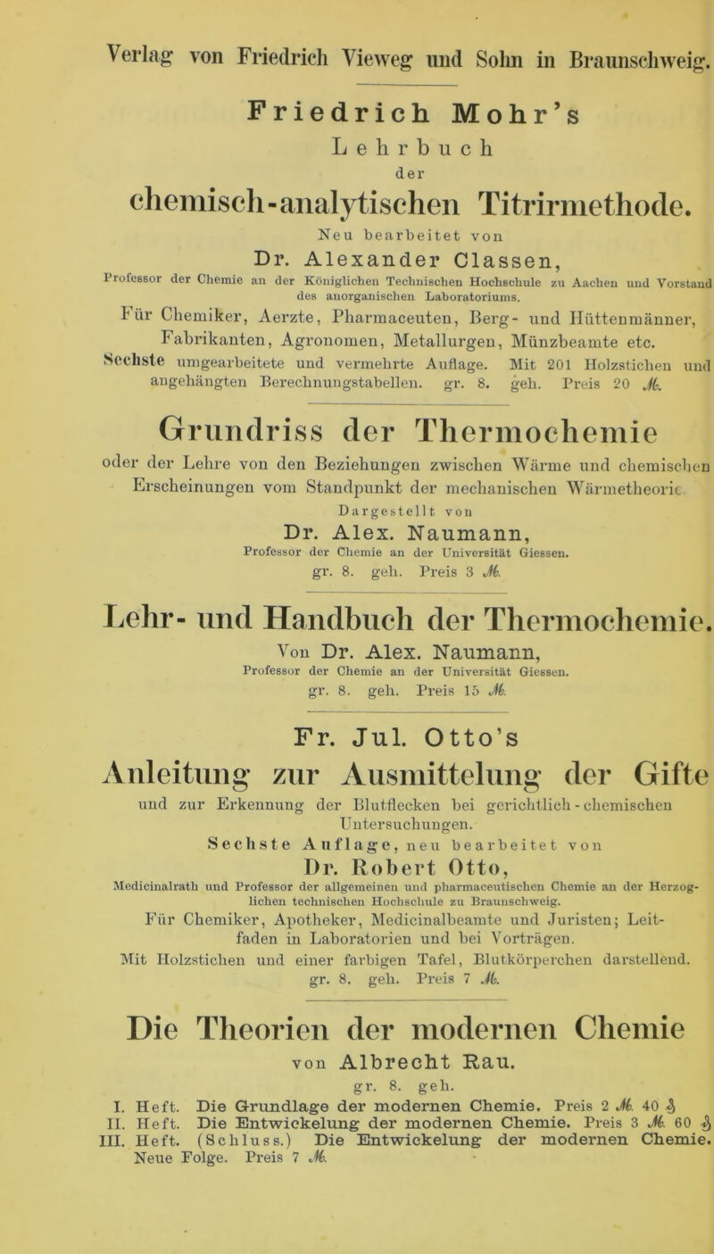 Friedrich Mohr’s Lehrbuch der eheniiscli - analytischen Titrirniethode. Neu bearbeitet von Dr. Alexander Classen, Professor der Chemie an der Königlichen Technischen Hochschule zu Aachen und Vorstand des anorganischen Laboratoriums. 1 ür Chemiker, Aerzte, Pharmaceuteu, Berg- und Hüttenraänner, Fabrikanten, Agi’onomen, Metallurgen, Münzbeamte etc. Seclisle umgearbeitete und vermehrte Auflage. Mit 201 Holzsticben und augehängten Berechnungstabellen, gr. 8. geh. Preis 20 A Grundriss der Thermochemie oder der Lehre von den Beziehungen zwischen Wärme und chemischen Erscheinungen vom Standpunkt der mechanischen Wärmetheoric Dargestellt von Dr, Alex. Naumann, Professor der Chemie an der Universität Giessen, gr. 8. geh. Preis 3 M. Lehr- nnd Handbuch der Thermochemie. Von Dr. Alex. Naumann, Professor der Chemie an der Universität Giessen, gr. 8. geh. Preis 15 M. Fr. Jul. Otto’s Anleitung’ zur Ausmittelnng der Gifte und zur Erkennung der Blutflecken hei gerichtlich - chemischen Uutersuchungen. S e c h .s t e Auflage, neu bearbeitet von Dr. Robert Otto, Medicinalrath und Professor der allgemeinen und pharmaceutisehen Chemie an der Herzog- lichen technischen Hochschule zu Brauuschweig. Für Chemiker, Apotheker, Medicinalheanite und Juristen; Leit- faden in Laboratorien und bei Vorträgen. Mit Holzsticben und einer farbigen Tafel, Blutkörperchen darstellend. gr. 8. geh. Preis 7 Jk Die Theorien der modernen Chemie von Albreclit Rau. gr. 8. geh. I. Heft. Die Grundlage der modernen Chemie. Preis 2 A 40 4 II. Heft. Die Entwickelung der modernen Chemie. Preis 3 A 60 III. Heft. (Schluss.) Die Entwickelung der modernen Chemie.