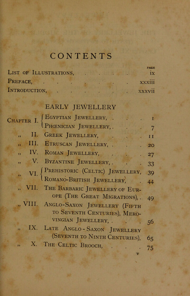 CONTENTS List of Illustrations, Preface, Introduction, PAGE ix xxxiii xxx vii EARLY JEWELLERY Chapter I. - Egyptian J ewellery, . i .Phcenician Jewellery,. 7 „ II. Greek Jewellery, 11 „ III. Etruscan Jewellery, . 20 „ IV. Roman Jewellery, 27 „ v. Byzantine Jewellery, . 33 „ VI. j f Prehistoric (Celtic) Jewellery, 39 1 . Romano-British Jewellery^ 44 „ VII. The Barbaric Jewellery of Eur- ope (The Great Migrations), . 49 „ VIII. Anglo-Saxon Jewellery (Pifth to Seventh Centuries), Mero- vingian Jewellery, 56 „ IX. Late Anglo - Saxon Jewellery (Seventh to Ninth Centuries), 65 „ X. The Celtic Brooch, 75