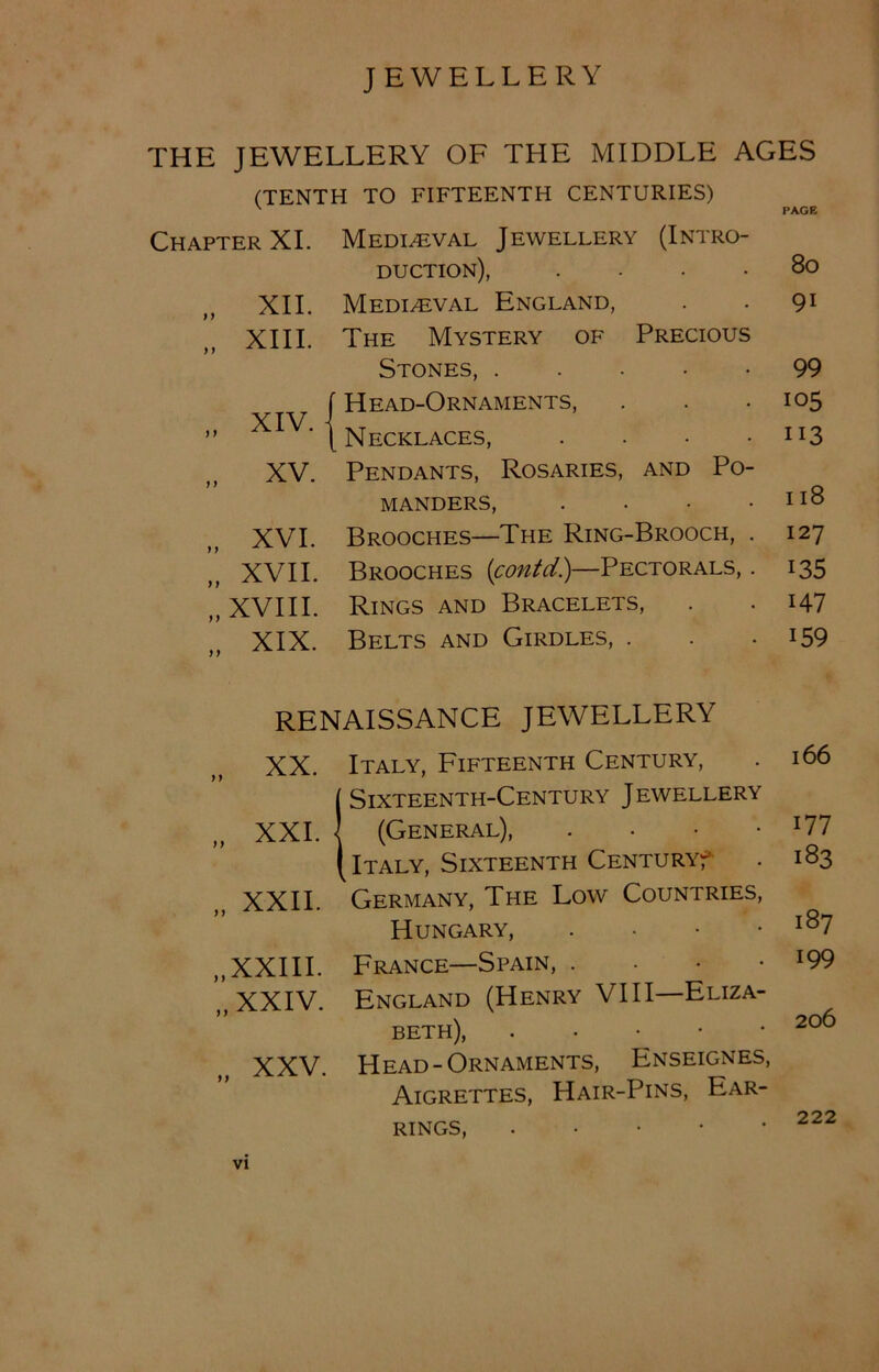 THE JEWELLERY OF THE MIDDLE AGES (TENTH TO FIFTEENTH CENTURIES) PAGE Chapter XI. Mediaeval Jewellery (Intro- duction), .... 80 „ XII. Mediaeval England, 91 „ XIII. The Mystery of Precious Stones, 99 f Head-Ornaments, 105 „ XIV.- ( Necklaces, .... 113 „ XV. Pendants, Rosaries, and Po- manders, .... 118 „ XVI. Brooches—The Ring-Brooch, . 127 „ XVII. Brooches (contd.)—Pectorals, . 135 „ XVIII. Rings and Bracelets, 147 „ XIX. Belts and Girdles, . 159 RENAISSANCE JEWELLERY XX. Italy, Fifteenth Century, (Sixteenth-Century Jewellery „ XXL I (General), • (Italy, Sixteenth Century? XXII. Germany, The Low Countries, Hungary, . ,, XXIII. France—Spain, . n XXIV. England (Henry VIII—Eliza- beth), • • XXV. Head-Ornaments, Enseignes, Aigrettes, Hair-Pins, Ear- rings, 166 177 183 187 199 206 222