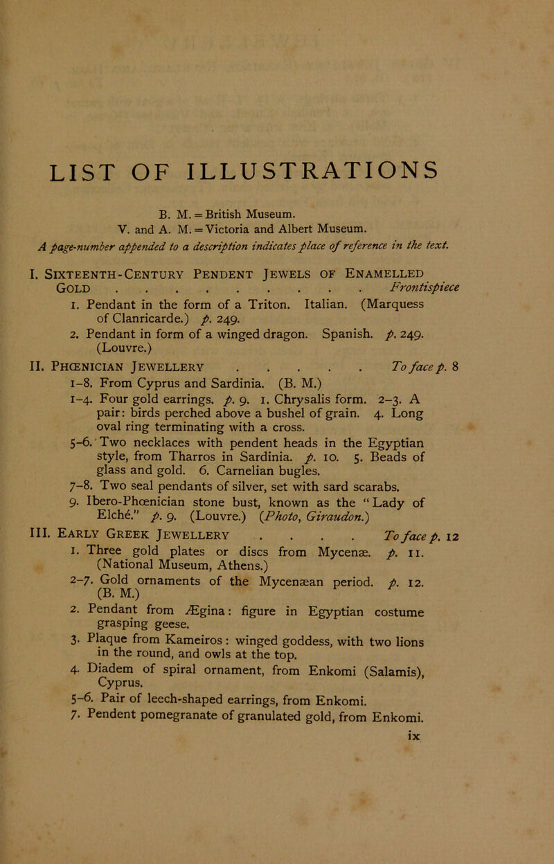 LIST OF ILLUSTRATIONS B. M. = British Museum. V. and A. M. = Victoria and Albert Museum. A page-number appended to a description indicates place of reference in the text. I. Sixteenth-Century Pendent Jewels of Enamelled Gold Frontispiece 1. Pendant in the form of a Triton. Italian. (Marquess of Clanricarde.) p. 249. 2. Pendant in form of a winged dragon. Spanish, p. 249. (Louvre.) II. Phoenician Jewellery Tofacep.% 1-8. From Cyprus and Sardinia. (B. M.) 1- 4. Four gold earrings, p. 9. 1. Chrysalis form. 2-3. A pair: birds perched above a bushel of grain. 4. Long oval ring terminating with a cross. 5-6. Two necklaces with pendent heads in the Egyptian style, from Tharros in Sardinia, p. 10. 5. Beads of glass and gold. 6. Carnelian bugles. 7-8. Two seal pendants of silver, set with sard scarabs. 9. Ibero-Phcenician stone bust, known as the “ Lady of Elchd.” p. 9. (Louvre.) (Photo, Giraudon.) III. Early Greek Jewellery .... To face p. 12 1. Three gold plates or discs from Mycenae, p. 11. (National Museum, Athens.) 2- 7. Gold ornaments of the Mycenaean period, p. 12. (B. M.) 2. Pendant from Aigina: figure in Egyptian costume grasping geese. 3. Plaque from Kameiros: winged goddess, with two lions in the round, and owls at the top. 4. Diadem of spiral ornament, from Enkomi (Salamis), Cyprus. 5-6. Pair of leech-shaped earrings, from Enkomi. 7. Pendent pomegranate of granulated gold, from Enkomi.