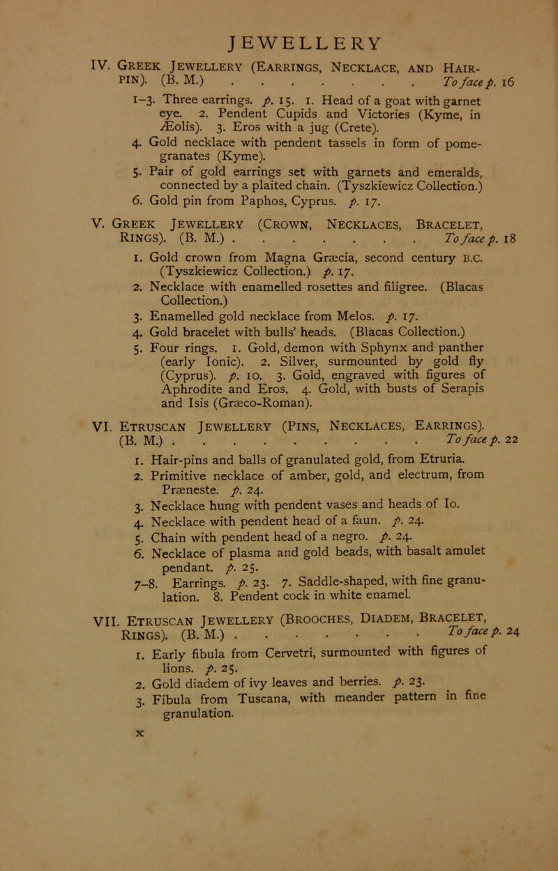IV. Greek Jewellery (Earrings, Necklace, and Hair- pin). (B. M.) To face p. 16 1-3. Three earrings, p. 15. 1. Head of a goat with garnet eye. 2. Pendent Cupids and Victories (Kyme, in Alolis). 3. Eros with a jug (Crete). 4. Gold necklace with pendent tassels in form of pome- granates (Kyme). 5. Pair of gold earrings set with garnets and emeralds, connected by a plaited chain. (Tyszkiewicz Collection.) 6. Gold pin from Paphos, Cyprus, p. 17. V. Greek Jewellery (Crown, Necklaces, Bracelet, Rings). (B. M.) To face p. 18 1. Gold crown from Magna Grsecia, second century B.C. (Tyszkiewicz Collection.) p. 17. 2. Necklace with enamelled rosettes and filigree. (Blacas Collection.) 3. Enamelled gold necklace from Melos, p. 17. 4. Gold bracelet with bulls’ heads. (Blacas Collection.) 5. Four rings. 1. Gold, demon with Sphynx and panther (early Ionic). 2. Silver, surmounted by gold fly (Cyprus), p. 10. 3. Gold, engraved with figures of Aphrodite and Eros. 4. Gold, with busts of Serapis and Isis (Graeco-Roman). VI. Etruscan Jewellery (Pins, Necklaces, Earrings). (B. M.) To face p. 22 1. Hair-pins and balls of granulated gold, from Etruria. 2. Primitive necklace of amber, gold, and electrum, from Praeneste. p. 24. 3. Necklace hung with pendent vases and heads of Io. 4. Necklace with pendent head of a faun. p. 24. 5. Chain with pendent head of a negro, p. 24. 6. Necklace of plasma and gold beads, with basalt amulet pendant, p. 25. 7-8. Earrings, p. 23. 7. Saddle-shaped, with fine granu- lation. 8. Pendent cock in white enamel. VII. Etruscan Jewellery (Brooches, Diadem, Bracelet, Rings). (B. M.) To face p. 24 1. Early fibula from Cervetri, surmounted with figures of lions, p. 25. 2. Gold diadem of ivy leaves and berries, p. 23. 3. Fibula from Tuscana, with meander pattern in fine granulation.